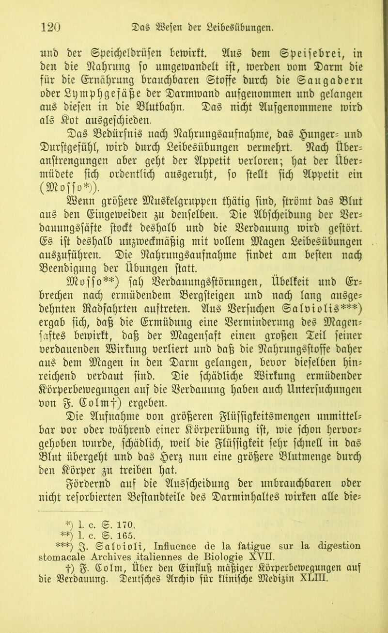 unb ber ©ßeicßelbrüfen bemirft. 2luS bem ©peifebrei, in ben bie üftaßrung fo urngemanbelt ift, merben tont $)arm bie für bie (£rnäßrung braudßbaren ©toffe burcß bie ©augabern ober ßß mp ß gef äße ber £)arrnmanb aufgenommen unb gelangen auS biefett in bie SSIutbaßn. 2)aS nicßt Slufgenommene mirb als ®ot auSgefcßieben. $)aS 23ebürfniS ttacß -ftaßrungSaufnaßme, baS punger= unb 2)urftgefüßl, mirb burcß ßeibeSübungen termeßrt. Sfacß Über= anftrengungen aber geßt ber Appetit terloren; ßat ber Über= mübete ficß orbentticß auSgerußt, fo ftedt ficf) Appetit ein (Sftoffo*)). SSemt größere dftuSfetgrubpen tßätig finb, ftrömt baS S3Iut aus ben (Singemeiben §u benfetben. ®ie $bfcßeibung ber $er= bauungSfäfte ftocft be^palb unb bie Verbauung mirb geftört. (SS ift beSßalb ungmedmäßig mit todem SJtagen ßeibeSübungen auSjufüßren. £)ie üftaßrungSaufnaßme finbet am beften nacß 23eenbigung ber Übungen ftatt. Sttoffo**) faß SßerbauungSftörungen, Übelteit unb (Sr* brecßen nacß ermübenbem SBergfteigen unb nacß lang auSge= beßnten Ütabfaßrten auftreten. 2luS SBerfudßen ©a Io io US***) ergab ficß, baß bie (Srmübung eine SSerminberung beS 9ttagen= fafteS bemirft, baß ber dßagenfaft einen großen Seif feiner oerbauenben SBitfung terliert unb baß bie diaßrungSftoffe baßer aus bem dftagen in ben $)arm gelangen, beoor biefefben ßim reicßenb oerbaut finb. $)ie fcßäblicße SBirfung ermübenber ^örßerbemegungen auf bie Verbauung ßabeu aucß Unterfud)ungen oon g- (Sofmf) ergeben. SDie Slufnaßme ton größeren f^Iüffigfeit^mengen unmitteU bar tor ober mäßrenb einer föörßerübung ift, mie fcßon ßertor= geßoben mürbe, fcßäblicß, meif bie glüffigfeit feßr fdjned in baS S3Iut übergeßt unb baS per§ nun eine größere 93futmenge burcß ben Körper ju treiben ßat. görbernb auf bie SluSfcßeibung ber unbraucßbaren ober nidßt reforbierten 83eftanbteife beS 3)arminßafteS mitten ade bie- *) 1. c. ©. 170. **) 1. c. 6. 165. ***) £5. ©atoioH, Influence de la fatigue sur la digestion stomacale Archives italiermes de Biologie XVII. f) g. (Solm, Über ben Einfluß mäßiger ^örßerbemegungen auf bie SSerbauung. 2)eutfdjeS Slrcßib für dinifcße SKebigin XLIII.