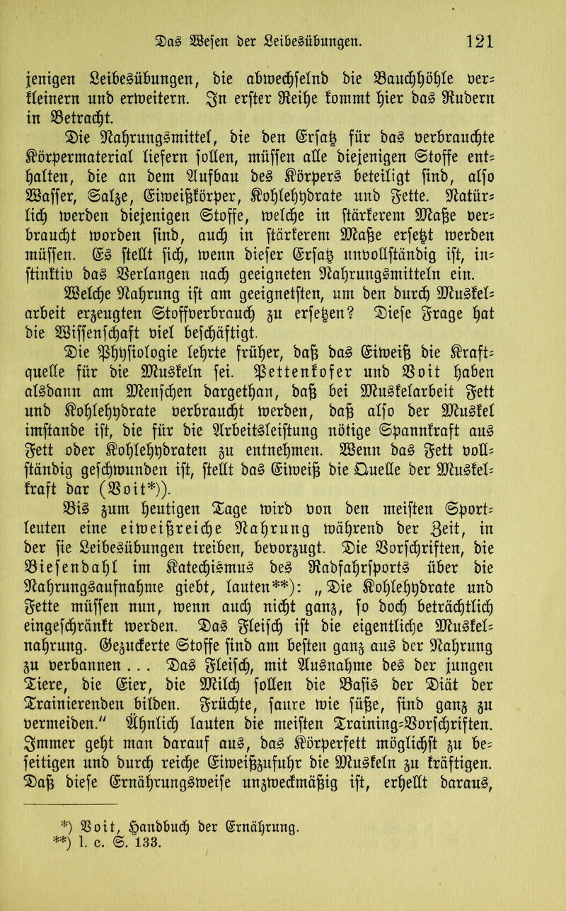 jenigen SeibeSübmtgen, bie abmectjfetnb bie 23auchhöhte oer= fteinern unb ermeitern. erfter fReib)e fomrnt hier baS Zubern in SSetrac^t. 2)ie Nahrungsmittel, bie ben Srfafc für baS üerbrauchte Körpermateriat liefern füllen, muffen alle biejenigen (Stoffe ent? hatten, bie an bem Aufbau beS Körpers beteiligt finb, atfo SBaffer, ©atge, (Simeifjförper, Kohtehpbrate nnb Sette. Natür^ lief) merben biejenigen Stoffe, metcfje in ftärferem SNage oer= brauet morben finb, auch in ftärferem Ntage erfejjt merben muffen. (£S ftettt ficf), memt biefer (Srfa£ unüottftänbig ift, in- ftinftio baS Verlangen nach geeigneten Nahrungsmitteln ein. SBetche Nahrung ift am geeignetften, um ben burch 9NuStet= arbeit erzeugten Stoffoerbraud^ gu erfe^en? ©iefe grage hat bie SBiffenfcfjaft nie! bejcfjäftigt. ®ie ^hhfiotogie lehrte früher, bafj baS (Simeifj bie Kraft= quelle für bie ÜNuSfetn fei. ^ettentofer unb SSoit tja^en atSbann am $Nenfchen bargetfjan, bafj bei SNuSfetarbeit gett unb Kohtehpbrate oerbraudjt merben, bafj atfo ber NluSfet imftanbe ift, bie für bie 2lrbeitSteiftung nötige ©pannfraft aus gett ober Kohtehpbraten gu entnehmen. Sßenn baS gett oott= ftänbig gefdjmunben ift, ftettt baS ($imei§ bie Ouette ber $NuSfet= traft bar ($oit*)). $8iS gum heutigen Xage mirb Oon ben meiften ©port= teuten eine eimeifjreiche Nahrung mährenb ber $eit, in ber fie SeibeSübungen treiben, beoorgugt. 3)ie 9Sorfd)riften, bie SBiefenbapt int Katechismus beS NabfaprfportS über bie Nahrungsaufnahme giebt, tauten**): „ 2)ie Koptehhbrate unb gette müffen nun, menn auch nicht gang, fo hoch beträchtlich eingefchränft merben. $)aS gteifcJ) ift bie eigentliche £NuSfet= nahrung. ($egittferte Stoffe finb am beftert gang aus ber Nahrung gu oerbannen ... $5aS gteifdj, mit Ausnahme beS ber jungen Xiere, bie (Sier, bie ÜNitcp fotten bie 33afiS ber $)iät ber £rainierenben bitben. grüßte, faure mie füfie, finb gang gu oermeiben. Sthntich tauten bie meiften £raining=$orfd)riften. 3mmer geht man barauf aus, baS Körperfett mögtid)ft gu be= feitigen unb burct) reiche Simeifeufuhr bie SNuSfetn gu fräftigen. ®a§ biefe (SrnährungSmeife ungmecfmäf$ig ift, erhellt barauS, *) SSoit, £attbbuch ber (Ernährung. **) 1. c. 6. 133. 7 l