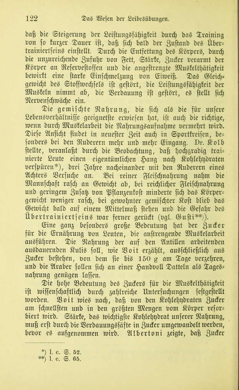 baß bie Steigerung ber ßeiftunggfähigteit burd) bag Training non jo turger Stauer ift, bag fid) halb ber 3uftanb beg Über= trainiertfeing einftedt. Sturd) bie Entfettung beg ®örgerg, burd) bie ungureicgenbe 3ufuhr oon gett, Starte, 3uder Verarmt ber Körper an Sfteferüeftoffen unb bie angeftrengte Sttugtelthätigteit bemirtt eine ftarte Einfdjmelgung Oon Eimeig. 3)ag Eleidjs getoid)t beg Stoffmechfelg ift geftört, bie Seiftunggfähigteit ber Sttugteln nimmt ab, bie Verbauung ift geftört, eg fteUt fid) •ifteroenfdjmäche ein. Stie gemifcgte -ftaijrung, bie fid) alg bie für unfere Sebengoerhältniffe geeignetfte ermiefen fyat, ift and) bie richtige, menn burd) SDtugtelarbeit bie üftahrunggaufnahme oermehrt mirb. Stiefe 5lnfid»t finbet in nenefter Seit and) in Sgorttreifen, be~ fonberg bei ben Zuberern mehr unb mehr Eingang. Dr. ®olb ftedte, üeranlagt burd) bie Beobachtung, bag h°d)9rakig trais nierte ßente einen eigentümlichen §ang nad) ®ot)leht)öraten oerfpüren*), brei 3af)re nadjeinanber mit ben Zuberern eineg $d)terg Berfuche an. Bei reiner gteifefmahrung nahm bie SJlannfchaft rafd) an Eemid)t ab, bei reichlicher gteifd)nahrung unb geringem 3«fa^ Oon ^ßflangentoft minberte fich bag Körper; gemicht meniger rafd^, bei gemohnter gemachter ®oft blieb bag Eemidjt halb auf einem SD^ittelma^ ftehen unb bie Eefatm beg Übertrainiertfeing mar ferner gerüdt (ogl. Eufti**)). Eine gang befonberg groge Bebeutung ha* ^er 8u cf er für bie Ernährung Oon Senten, bie anftrengenbe ÜUhtgfeiarbeit augführen. Stie Nahrung ber auf ben Antillen arbeitenben angbauernben ®ulig foü, mie Boit ergäbt, augfchlieglid) ang guder beftehen, oon bem fie big 150 g am Stage Oergehren, unb bie Araber follen fid} an einer §anbOoH Stattein atg Xageg- nahrnng genügen laffen. Stie hohe Bebeutung beg ßueferg für bie Sttugtelthätigteit ift miffenfchaftlich burch gasreiche Unterfudmngen feftgefteüt morben. Boit mieg nach, bag oon ben ®of)leht)braten 3uder am fdjneUften unb in ben grögten Mengen oom kärger refor= biert mirb. Starte, bag midjtigfte ®of)lehbbrat unferer Nahrung, mug erft burch bie Berbaunnggfäfte in 3uder nrngemanbelt merben, beoor eg aufgenommen mirb. Sllbertoni geigte, bag 3^der *) 1. c. 52. **) 1. c. 65.