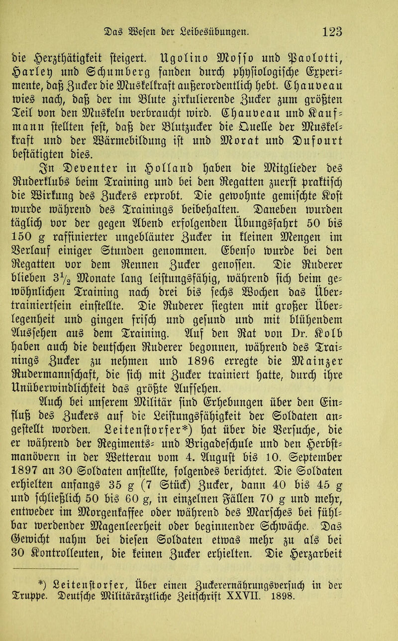 bie $er§tpätigfeit fteigert. Ugotino SD^offo unb Sßaototti, §artep unb ©Nürnberg fanben burcp pppfiotogifcpe (££peri= mente, baß gute bie SIRugfetfraft aufierorbentticp pebt. ©pauöeau mieg nacp, bafi ber im 23tute jirfutierenbe äuder prn größten Seit öon ben Sdlugfetn oerbraucpt mirb. ©pauöeau nnb ®auf = mann ftedten feft, bafj ber Sötutpder bie £tuede ber WluäieU traft unb ber SBärmebitbnng ift unb dftorat unb Sufourt betätigten bieg. Sn Seoenter in ©ottanb paben bie Sttitgtieber beg Shtberftubg beim Training unb bei ben begatten perft f?rattifd) bie SBirfnng beg ändert erprobt. Sie gemopnte gemixte ®oft mürbe mäprenb beg Srainingg beibepatten. Saneben mürben tägticp bor ber gegen 2tbenb erfolgenben Übunggfaprt 50 big 150 g raffinierter ungebtäuter 3uder in fteinen Mengen im SSertauf einiger ©tunben genommen. (£benfo mürbe bei ben begatten bor bem kennen guder genoffen. Sie Zuberer blieben 3*/2 Monate lang teiftunggfäpig, mäprenb fid) beim ge= möpnticpen Training nacp brei big fecpg SBodpen bag Über; trainiertfein einftedte. Sie Zuberer fiegten mit großer Über; tegenpeit nnb gingen frifcp nnb gefnnb unb mit blüpenbem ^tugfepen aug bem Training. Stuf ben 9tat bon Dr. ®otb paben aucp bie beutfcpen Zuberer begonnen, mäprenb beg Srai= ningg guder p nehmen unb 1896 erregte bie dftainpr 9tubermamtfcpaft, bie fid) mit gnder trainiert patte, burdp ipre Unüberminbticpfeit bag größte ^tuffepen. 2lucp bei unferem Militär finb ©rpebungen über ben (£in= flufi beg gnderg auf bie Seiftunggfäpigfeit ber ©otbaten am geftedt morben. ßeitenftorfer*) pat über bie SSerfucpe, bie er mäprenb ber Stegimentg; nnb ^örigabefc^ule nnb ben §erbft= manöbern in ber SBetterau bom 4. Stuguft big 10. ©eptember 1897 an 30 ©otbaten anftedte, fotgenbeg bericptet. Sie ©otbaten erpietten anfangg 35 g (7 ©tüd) ßuder, bann 40 big 45 g nnb fcptiegticp 50 big 60 g, in einzelnen Süden 70 g nnb mepr, entmeber im Sftorgenfaffee ober mäprenb beg 3)7arfdpeg bei füpt= bar merbenber Sttagenteerpeit ober beginnenber ©cpmädpe. Sag ®emicpt napm bei biefert ©otbaten etmag mepr p atg bei 30 ®ontrotteuten, bie feinen ftudtx erpietten. Sie £>erprbeü *) Seitenftorf er, Über einen guderernäbrunggberfndi in ber Sruppe. Seutfcpe 9ftilitärär§ttid)e geüfcprift XXTO. 1898.