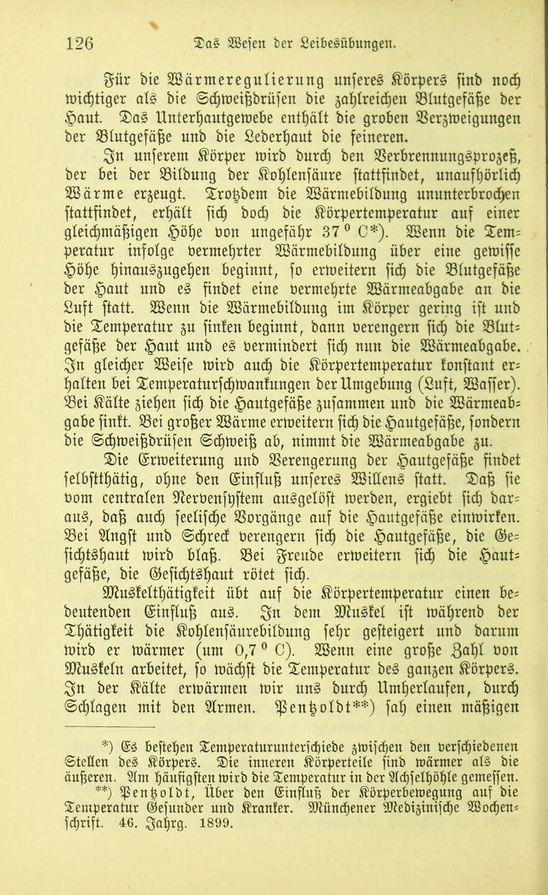 %ür bie TBärmeregutierung unfereg Körperg finb nodp toicfjttger atg bie ©cpmeißbrüfen bie japtreichen ^Blutgefäße ber $aut. Tag Unterpautgemebe enthält bie groben Vergmeigungen ber SBtutgefäße unb bie Seberpaut bie feineren. 3n nnferem Körper tuirb burcp ben Verbrennunggprogeß, ber bei ber Vitbung ber Koptenfäure ftattfinbet, unaufhörlich Söärme erzeugt. Tro|bem bie SSärntebübung ununterbrochen ftattfinbet, erhält fiep bod) bie Körpertemperatur auf einer gleichmäßigen §öpe oon ungefähr 37 0 C*). Söenn bie Tem= peratur infolge oermeprter SBärmebitbung über eine getoiffe §öpe pinauggugepen beginnt, fo ermeitern fidh bk ^Blutgefäße ber §aut unb eg finbet eine oermehrte Sßärmeabgabe an bie Suft ftatt. 2öenn bie SBärmebitbung im Körper gering ift unb bie Temperatur ju finlen beginnt, bann üerengern fidh bit S51ut= gefäße ber §aut unb eg oerminbert fidh mn bie SBärmeabgabe. 3n gleicher SBeife mirb and) bie Körpertemperatur lonftant er= hatten bei Ternperaturfcpmanfungen ber Umgebung (Suft, SBaffer). Vei Kälte gießen fidh bie §autgefäße gufammen unb bie 2ßärmeab= gäbe finft. Vei großer SBärme ermeitern fidh bit ^autgefäße, fonbern bie ©cpmeißbrüfen ©cpmeiß ab, nimmt bie SBärmeabgabe ju. SDie (Srmeiterung unb Verengerung ber ^mutgefäße finbet felbftthätig, ohne ben ©inftuß unfereg SSitteng ftatt. Taß fie Oom centraten Üßerüenfpftem auggetöft merben, ergiebt fidh bar= aug, baß auch feetifcße Vorgänge auf bie §autgefäße einmirfen. Vei Slngft unb ©dpred Oerengern fidh bit §autgefäße, bie ®e= ficßtghuut mirb btaß. Vei greube ermeitern fidh bie feauU gefäße, bie (Slefic^tgßaut rötet ficß. •äftugfettpätigfeit übt auf bie Körpertemperatur einen be= beutenben (Sinftuß aug. 3>n beut fügtet ift mäprenb ber Tpätigfeit bie Koptenfäurebitbung fepr gefteigert unb barum mirb er märrner (um 0,70 C). VSenn eine große Sdpt öon Sftugfetn arbeitet, fo mäcpft bie Temperatur beg ganzen Körperg. 3n ber Kälte ermärmen mir ung burdp Umpertaufen, bitrdp ©dptagen mit ben Strmen. ^ßenßotbt**) fap einen mäßigen *) @g beftepen Temperaturunterfcpiebe gmifcpen ben oerftpiebenen ©letten beg Körperg. Tie inneren Körperteile finb wärmer alg bie äußeren. 5tm päußgften wirb bie Temperatur in ber Stchfelpöpte gemeffen. **) fßenpotbt, Über ben ©inftufe ber Körperbewegung auf bie Temperatur (Sefunber unb Krauter. 9ttünd)ener sJJtebi§inif(pe SBocpem fcprift. 46. Saprg. 1899.