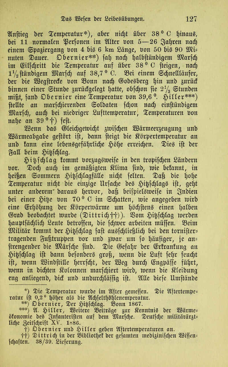 5Inftieg ber Temperatur*), aber nicpt über 38° C ßinau§, bei 11 normalen ^ßerfonen im TOer non 5—26 gapren nacp einem Spaziergang üon 4 big 6 km Sänge, öon 50 big 90 SUii? nuten Tauer. 0beruier**) fap nad) palbfiünbigem äftarfcp im ©ilfcpritt bie Temperatur auf über 38° C fteigen, nacp iy2ftünbigem Sttarfcp auf 38,7 0 C. 95ei einem Scpnettläufer, ber bie SSegftrecfe non 23onn nacp ®obegberg pin nnb gurüct binnen einer Stunbe zurüdgelegt patte, obfcpon fie 2% Stnnben mißt, fanb Obernier eine Temperatur öon 39,6 °. §iUer***) fteflte an marfcpierenben Solbaten fcpon nacp einftünbigem 9Karfd), aucp bei niebriger Sufttemperatur, Temperaturen tmn nape an 39 °f) feft. Söemt bag ®Ieicpgemid)t z^ifcpen SBärmeerzeugung nnb Sßärmeabgabe geftört ift, bann fteigt bie Körpertemperatur an unb fann eine lebenggefäprlicpe §öpe erreicpen. Tieg ift ber galt beim £n|fcplag. §i|fcplag tommt öorzuggmeife in ben tropifcpen Säubern üor. Tocp aucp im gemäßigten Klima finb, mie befannt, in peißen Sommern §ipfcptagfäüe nicpt feiten. T)aß bie pope Temperatur nicpt bie einzige Urfacpe beg §i|fcplag§ ift, gept unter anberenr baraug peroor, baß beifpielgmeife in Sütbien bei einer §iße öon 70° C im Statten, mie angegeben mirb eine ©rpopung ber Körpermärme um pöcpfteng einen palben ®rab beobachtet mürbe (Tittricpff)). $om §i|fcplag merben pauptfäcplicp Sente betroffen, bie fdpmer arbeiten müffen. $8eim Militär fomrnt ber ^)i^fd)iag faft augfcpließlicp bei ben tornifter- tragenben $ußtruppen üor nnb ztüar um fo päufiger, je an= ftrengenber bie Sftärfcpe finb. Tie ©efapr ber ©rfranlung an §itßcplag ift bann befonberg groß, menn bie Snft fepr feucpt ift, menn SBinbftiüe perrfcpt, ber 2Beg bnrcp Engpäße füprt, menn in bicpten Kolonnen marfdjiert mirb, menn bie Kleibnng eng anliegenb, bic! nnb nnbnrcpläffig ift. 5IHe biefe Umftänbe *) Tie Temperatur mürbe im Stfter gemeffen. Tie 5lftertempe= ratur ift 0,2° pöper al§ bie Slcßfeltßöplenemperatur. **) Obentier, Ter £>ipfcplag. $8omt 1867. ***) 51. filier, äßeitere Beiträge zur Kenntnis ber 2ßärme= öfonomie beg $nfanteriften auf bem 9ftarfcpe. Tentftpe miUtärärzt= Itcpe Seitfcprift XV. 1886. t) Dbernier unb filier geben ßlftertemperaturen an. ff) Tittricp in ber Söibliotpef ber gefamten mebizinifcpen äßiffem fcpaften. 38/39. Sieferung.