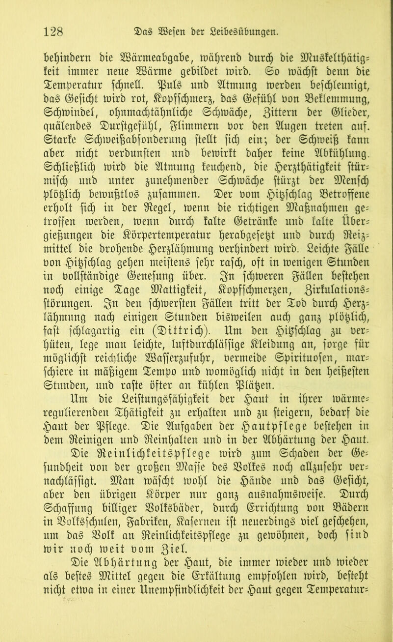 bebjinbern bie SBärmeabgabe, mäfjrenb burch bie £D^u^feltl)ätig= feit immer neue SSärme gebitbet mirb. ©o mädhft benn bie Temperatur fcfjueH. *ßut§ uub Sltmung merbeu befcpleunigt, ba§ ©eficpt mirb rot, Kopffcf)mer§, ba§ ©efüljt ton 93ef(emmung, ©cpminbel, of)nmad)täf)uüd)e ©djmädje, ßitteru ber ©lieber, quätenbe§ Turftgefüpl, glimmern tor beu 5lugen treten auf. ©tarfe ©dhmeifjabfonberung ftetlt fid) ein; ber ©dhmeifc fann aber nicht terbunften uub bemirft batjer feine $lbfühtung. Schließlich mirb bie Atmung feucpenb, bie ©erjt^ätigfeit ftür- mifd) unb unter gunefjmenber ©c^mäcfje ftür§t ber 9ttenf<h plöptid) bemußttoä gufammen. Ter tom §i|fd)tag betroffene erholt fidf) in ber Siegel, menn bie richtigen SJiaßnahmeit ge^ troffen roerben, menn burch falte ©etränfe unb falte Über= gießungen bie Körpertemperatur perabgefe^t unb burd) 9teij= mittet bie broßenbe He^lähmung Oerpinbert mirb. Seichte gälte non §i|fchlag gelten meiften§ feb)r rafdh, oft in menigen ©tunben in tollftänbige ©enefung über. 3fr fdhmeren gälten beftepen noch einige Tage Stfattigfeit, Kopffchmergen, 3irMation§= ftörungen. 3n ben fdhmerften gälten tritt ber Tob burch HerS; iähmung nach einigen ©tunben bi§meiten auch gan§ plöfclidj, faft fchlagartig ein (Tittridj). Um ben §i^fdhtag $u ter= püten, lege mau leichte, luftburdhläffige Kleibung an, forge für möglidhft reiddiche SSafferjufuhr, termeibe ©pirituofen, mar= fd)iere in mäßigem Tempo nnb mornögticf) nidEjt in ben heißeften ©tunben, unb rafte öfter an fühlen $lä£en. Um bie Seiftung^fäßigfeit ber §aut in ihrer märme= regutierenben Thätigfeit §u erhalten unb 511 fteigern, bebarf bie Haut ber pflege. Tie Aufgaben ber Hautpflege beftehen in bem Peinigen unb beinhalten unb in ber Abhärtung ber Hont. Tie ffteinlicßfeitSpffege mirb jum ©chabeit ber ©e; funbheit ton ber großen Sbaffe be3 $otfe§ noch all§ufehr ter^ nacßläffigt. 9J£an mäfcfjt moht bie Haube unb ba§ ©eficßt, aber ben übrigen Körper nur gan§ auSnaßm^meife. Turcß Schaffung billiger SSolf3bäber, burch Errichtung ton ©äbern in SSoliifdhulen, gabrifen, Kafernen ift neuerbingS tiel gefchehen, um ba§ SSolf an beinlid)feit§pflege ju gemößnen, bodh finb mir nod) meit tom 3^e^ Tie Abhärtung ber Haut, bie immer mieber unb mieber ot§ befte» SJlittel gegen bie Erfüllung empfohlen mirb, befteht nicht etma in einer Unempfinbtidjfeit ber Haut gegen Temperatur^