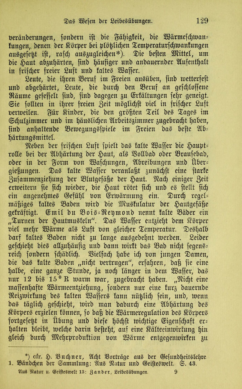Oeränberungett, fonbern ift bie gäßigfeit, bie 2Bärntefd)man= fungen, betten ber Körper bei ßlößlidjen Xemßeraturfcbmanfungen auSgefeßt ift, rafd) auSäugleidjen*). Sie beften bittet, um bie §aut abpßärten, finb häufiger unb anbauernber Aufenthalt in frifcßer freier ßnft nnb falte» SBaffer. ßeute, bie ißren 23eruf im freien attSitben, finb metterfeft unb abgehärtet, ßeute, bie burcß ben 33eruf an gefdjloffene Sftäume gefeffelt finb, finb bagegen §u ©rfältungen feßr geneigt. @ie füllten in ihrer freien 3^it mögtichft oiel in frifcßer ßnft Oermeilen. ^ttr föinber, bie ben größten Seif beS SageS im @d)ul§immer unb im ßäuSlidjen Arbeitszimmer angebracht haben, finb anljaltenbe SBemegungSfßiele im freien baS befte Ab= härtungSmittel. Sieben ber frifcßen ßnft fßielt baS falte Sßaffer bie §außt= rode bei ber Abhärtung ber £>aut, als SBodbab ober 33raufebab, ober in ber $orm Oon SBafcßungen, Abreibungen unb Über= gießungen. SaS falte SSaffer oeranlaßt gunädift eine ftarfe Snfammensiefjnng ber Blutgefäße ber §aut. -iftad) einiger Seit ertueitern fie fid) mieber, bie £aut rötet fich nnb eS ftedt fid) ein angenehmes (Gefühl non ©rmärrnung ein. Surch regele mäßiges falteS Baben mirb bie SQtuSfulatur ber |>autgefäße gefräftigt. (£mif btt BoiS = 91et)monb nennt falte Bäber ein „Surnen ber §autmuSfeln. SaS SSaffer entließt bem Körper nie! mehr SBärme als ßnft üon gleicher Semßeratur. SeShalb barf fafteS Baben nicht §u fange auSgebefjnt toerben. ßeiber gefd)ief)t bieS adgußäufig nnb bann mirft baS Bab nid)t fegenS= reich fonbern fdjäbfid). Vielfach ßabe ich t>on jungen Samen, bie baS fafte Baben „nicht Oertrugen, erfahren, baß fie eine halbe, eine ganze Otunbe, ja noch länger in bem SSaffer, baS nur 12 bis 150 R toarm mar, pgebracßt haben. „9tid)t eine maffenßafte 2öärmeentzief)ung, fonbern nur eine furz bauernbe Sfteizmirfung beS falten SöafferS fann nüßlich fein, unb, toenn baS täglich gefd)ießt, mirb man baburcß eine Abhärtung beS Körpers erzielen fönnen, fo baß bie SBärmeregnlation beS ®örßerS fortgefeßt in Übung nnb biefe ßöcßft midjtige (Sigenfchaft er= halten bleibt, meldje barin befiehl, auf eine ®äfteeinmirfung ßin gleich burcß Sflehrprobuftion üon Söärme entgegenmirfen gu *) cfr. 33uebner, Ad)t 33orträge aus ber ®ejunbbeitSlef)re 1. 33änbd)en ber Sammlung: Aus Aatur nnb ©eifteStnelt. d>. 43. S(u§ Statur u. ©eifte§irelt 13: Raubet, Sei6e§üBungen. 9