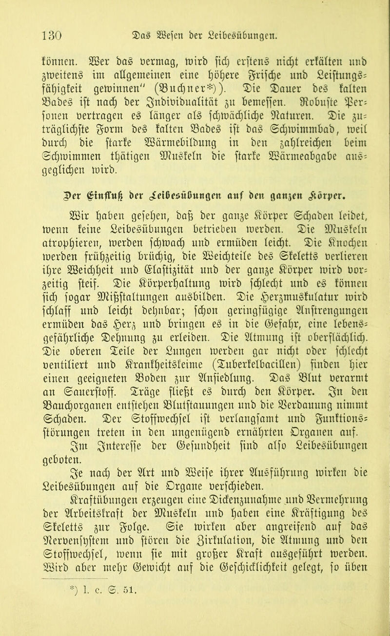 fönrtert. A3er ba§ vermag, mirb fid) erftenS nicht erfüllen unb gmeiten§ im allgemeinen eine f)öf)ere griffe unb £eiftung§= fähigfeit geminnen (Vu ebner*)). $ie $)auer be§ falten Vabe3 ift nach ber Snbiüibuafität 51t bemeffen. fRobufte $er; fonen vertragen e§ länger af3 fdjmädffiche Naturen. 3)ie ju= trägfichfte gorm be§ falten Vabe3 ift ba3 ©dpnimmbab, meif burd) bie ftarfe ASärmebifbung in ben gahfreichen beim ©djmimmen tätigen 9J?u*fefn bie ftarfe Aöärmeabgabe aus= geglichen mirb. 3>er ftnffuß ber cfdßesüßitngen auf ben gangen Körper. 2Bir fjaben gefeiten, bajjj ber gange Körper ©traben leibet, menn feine ßeibe£übungen betrieben merben. &ie 9ttu3fefn atrophieren, derben fdjttmcfj nnb ermüben leicht. Sie Knochen merben frühgeitig brühig, bie 2Beid)teife be£ ©fefetts berfieren ihre 28eid)f)eit unb (Sfaftigität nnb ber gange Körper mirb bor= geitig fteif. $)ie Körperhaltung mirb fchfecht unb e§ fönnen fidb) fogar TO^ftaftungen au£bifben. S)ie §ergmu3fufatur mirb fdjfaff unb leicht bepnbar; fchon geringfügige Anftrengungen ermüben ba§ §erg unb bringen e§ in bie ©efafjr, eine lebend gefährliche Dehnung gu erleiben. 5)ie Atmung ift oberflächlich- 2)ie oberen Steile ber Sungen merben gar nicht ober fehlest ventiliert unb Kranff)eit§feime (£uberfefbaciflen) finben h^er einen geeigneten Voben gur Anfiebfung. S)a£ Vfut berarnit an ©auerftoff. Sräge fließt e§ bitrd) ben Körper. 3n ben Vauchorganen entftehen Vfutftauungen unb bie Verbauung nimmt ©djaben. S)er ©toffmechfef ift berfangfamt nnb gnnftion§= ftörnngen treten in ben ungenügenb ernährten Organen auf. gut 3ntereffe ber ©efunbheit finb affo £eibe§übungen geboten. 3e ttad) ber Art unb ASeife ihrer Ausführung mirfen bie £eibes>übungen auf bie Organe berfchieben. Kraftübungen ergeugen eine ©idenguuahme unb Vermehrung ber ArbeitSfraft ber SJtusfefn unb haben eine Kräftigung bc» ©felett§ gur gofge. ©ie mirfen aber angreifenb auf ba3 ^eröenfpftem unb ftören bie 3trMation, bie Atmung nnb ben ©toffmechfef, menn fie mit großer Kraft auSgeführt merben. A3irb aber mehr ($emid)t auf bie @efchidfid)feit gefegt, fo üben