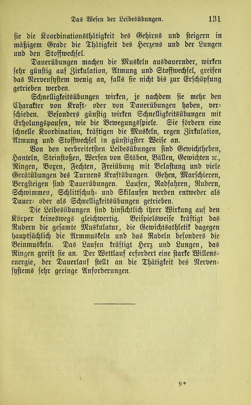 fie bie Koorbinationgttjätigfeit beg ®et)irng uttb fteigern in mäßigem ($rabe bie Xfjätigfeit beg §er§eng unb ber Smtgen unb ben Stofftt>e$fet. Sauerübungen madjen bie Sftugfetn augbauentber, mirfen fefjr günftig auf ßirfutation, Atmung unb Stoffmecfyfet, greifen bag üfterbenfpftem menig an, faCfg fie nicf)t big jur (£rfd)öpfung getrieben Serben. Sctmetligfeitgübungen mirfen, je nacfjbem fie mepr ben (£f)arafter bon Kraft? ober bon Sauerübungen tjaben, ber? fliehen. SSefonberg günftig mirfen Sdjnetligfeitgübungen mit ©rpotunggpaufen, mie bie SBemegunggfpiete. Sie förbern eine fQuelle Koorbination, fräftigen bie SOhtgfetn, regen Simulation, Atmung unb Stoffmecf)fel in günftigfter SBeife an. $8on ben berbreitetften Seibegübungen finb ($emicf)tf)eben, §antetn, Steinftofjen, SÖSerfen Oon Stäben, hätten, ®emicf)ten ic., Gingen, 23o£en, gelten, greiübung mit SBetaftung unb biete ®erätübungen beg Surneng Kraftübungen. (helfen, SRarfc^ieren, SBergfteigen finb Sauerübungen. Saufen, 9tabfat)ren, Zubern, Sd^mimmeu, Sdjtittfcfyuf)? unb Sfitaufen merben entmeber alg Sauer? ober atg Sd^nettigfeitgübungen getrieben. Sie Seibegübungen finb t)infid)ttid) iprer SBirfung auf ben Körper feinegmegg gteicpmertig. 23eifpietgmeife fräftigt bag Zubern bie gefamte SRugfutatur, bie ®emidjtgatf)tetif bagegen tjauptfädjtid) bie $Irmmugfetn unb bag fabeln befonberg bie SBeinmugfetn. Sag Saufen fräftigt §erj unb Sungen, bag Gingen greift fie an. Ser SBetttauf erforbert eine ftarfe Söitteng? energie, ber Sauertauf ftettt an bie Sf)ätigfeit beg derbem fpftemg fefjr geringe $tnforberungen.