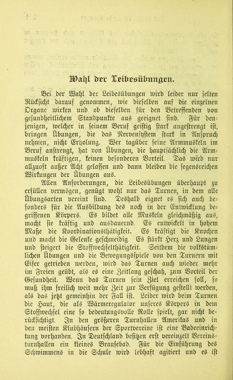 btx %tibx&ixbun$xn. 93ei ber SBapI ber Seibegübungen mirb teiber nur feiten Sftüdficpt barauf genommen, mie biefeiben auf bie einzelnen Organe mirfen unb ob biefelben für ben ©etreffenben oon gefunbpeitlicpem Stanbpunfte aug geeignet finb. gür ben= jenigen, melier in feinem 95eruf geiftig ftar! angeftrengt ift, bringen Übungen, bie bag ^eroenfpftem ftar! in Slnfprucp nehmen, nic^t (Srpolung. 28er tagüber feine tanmugfeln im SBeruf anftrengt, b)at oon Übungen, bie pauptjäcplicp bie 2lrm= muffeln fräftigen, feinen befonberen Vorteil. $S)ag mirb nur allzuoft au§er 2Icpt gelaffen unb bann bleiben bie fegengreicpen SBirfungen ber Übungen aug. Sitten Slnforbermtgen, bie Seibegübungen überhaupt $u erfüllen üermögen, genügt mopl nur bag Junten, in bem alle Übunggarten oereint finb. SDegpalb eignet eg fiep and) be= fonber^ für bie Slugbilbung beg noep in ber (Sntmidlung be= griffenen ®örperg. (£g bilbet alle üfftugfeln gleidpmäfeig aug, maept fie fräftig unb augbauernb. @g entmidelt in popem Sttafje bie ®oorbinationgtpätigfeit. Grg fräftigt bie ®nod)en unb maept bie ®elenfe gefepmeibig (£g ftärft •’perg unb Sungen unb fteigert bie Stoff mecpfeltpätigf eit. Seitbem bie oolfgtüm; liepen Übungen unb bie 23emegunggfpiele oon ben Xurnern mit Grifer getrieben merben, mirb bag turnen auep mieber mepr im freien geübt, alg eg eine geitlang gefepap, 511m Vorteil ber ®efunbpeit. SBettn bag Siirnen fein $id erreichen foll, fo mu§ ipm freiliep meit mepr Seit jur Verfügung geftellt merben, alg bag je|t gemeinpin ber gatt ift. Seiber mirb beim turnen bie §aut, bie alg SBärmeregulator unfereg ®örperg in bem Stoffmecpfel eine fo bebeutunggootte 9totte fpielt, gar niept be= rüdfieptigt. Sn ben größeren Xurnpatteu SImerifag unb in ben meiften ®Iubpäufern ber Sportoereine ift eine 35abeeinricp- tung Oorpanben. Sn $)eutfcpianb befifeen erft oereinjelt $ereing= turnpallen ein fleineg Söraufebab. gur bie Grinfüprmtg beg Scpmimmeng in bie Scpule mirb lebpaft agitiert unb eg ift