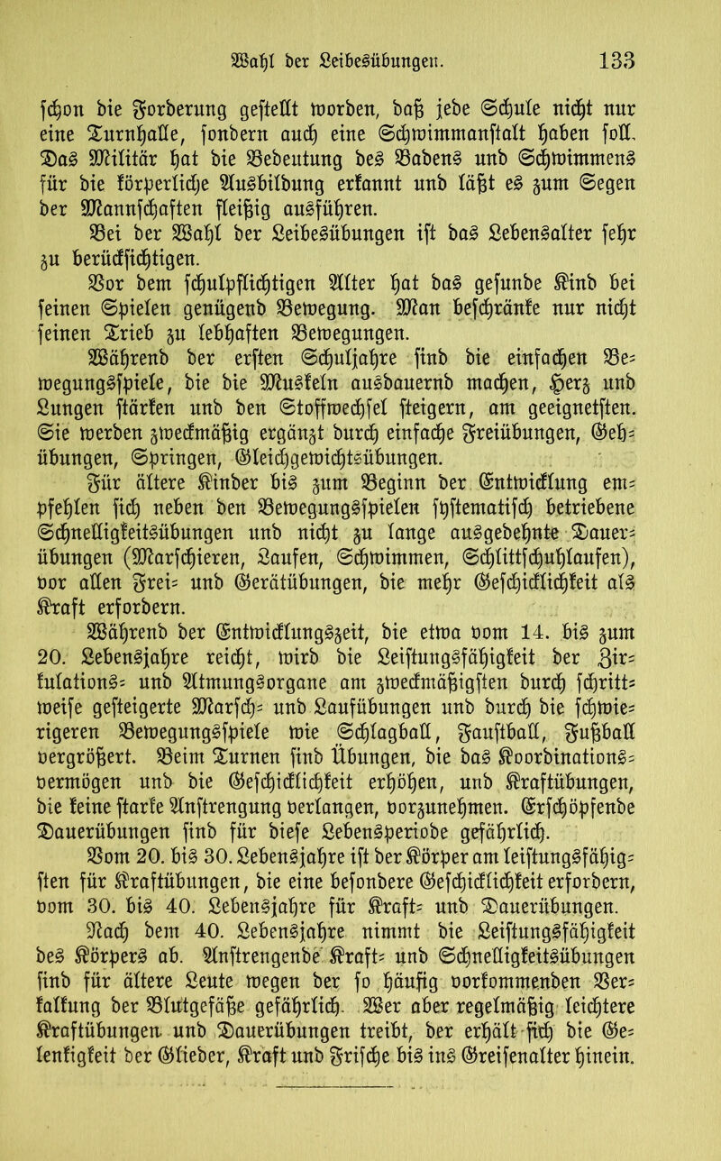fcpon bie gorberung gepeilt toorben, ba£ jebe ©diule nidp ttur eine Sternpade, fonbern aucp eine ©djmimmanfialt paben fod. Steg Militär t)at bie Sebentung beg 33abeng unb ©cpmimnteng für bie förperlidje Slugbilbung erfannt unb läfp eg gnnt ©egen ber dßannfcpaften fleißig augfüpren. S3ei ber SBapl ber Seibegübmtgen ift bag Sebengalter fepr ju berüdficptigen. $or bern fcpulpflicptigen Silier pat bag gefunbe Kinb Bei feinen ©pielen genügenb SBetoegmtg. dftan befcpränfe nnr nicpt feinen Xrieb §u lebhaften SSemegmtgen. SSäprenb ber erften ©cpuljapre finb bie einfachen 23e* megunggfpiele, bie bie SJhtgfetn ausbauernb macpen, §er§ unb Sungen ftärfen nnb ben ©toffroecpfel fteigern, am geeignetften. ©ie merben jtoedmäpig ergänzt bnrd) einfache Freiübungen, ©ep* Übungen, ©bringen, ©leid)gemicpt£übungen. Für ältere Kinber big pm beginn ber ©nttoicflung em* pfeplen fiep neben ben SBetoegunggfpielen fpftematifd) betriebene ©cpnedigfeitgübungen unb nicpt §u lange auggebepnte 2)auer* Übungen (Sftarfcpieren, Saufen, ©cptoimmen, ©cptittfcpuplaufen), öor aden Frei* nnb ©erätübungen, bie mepr ©efcpidlicpfeit alg Kraft erforbern. SSäprenb ber ©ntmidlungg§eit, bie etma oom 14. big §nm 20. Sebengjapre reicpt, mirb bie Seiftun ggf äpigf eit ber $ir* fulationg* unb Sltmunggorgane am gmedtnäfjigfien burcp fcpritt* meife gefteigerte dftarfcp* nnb Sanfübungen unb burcp bie fcpmie* rigeren 23emegunggfpiele mie ©cplagbad, Fauftbad, Fupad oergröfjert. 23eim turnen finb Übungen, bie bag Koorbinationg* oermögen nnb bie ©efcpidlicpfeit erpöpen, unb Kraftübungen, bie leine ftarfe Slnftrengung Oerlangen, oorjmtepmen. ©rfcpöpfenbe Steuerübungen finb für biefe Sebengperiobe gefäprlicp. SSom 20. big 30. Sebengjapre ift ber Körper am leiftunggfäpig* ften für Kraftübungen, bie eine befonbere ©efipidlicfjfeit erforbern, Oom 30. big 40. Sebengjapre für Kraft* unb Steuerübungen. dtacp bem 40. Sebengjapre nimmt bie Seiftunggfäpigfeit beg Körperg ab. Slnftrengenbe Kraft* nnb ©cpnedigfeitgübungen finb für ältere Sente luegen ber fo päufig oorfommenben $er= lallnng ber SSürtgefäge gefäprlicp. 2Ber aber regelmäßig leichtere Kraftübungen unb Steuerübungen treibt, ber erpält fiep bie ©e= lenligfeit ber ©lieber, Kraft unb Frifdje big ing ©reifenalter pinein.