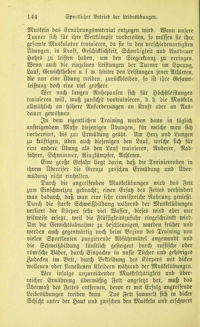 Sftusfetn ba§ (SrnährungSmaterial entaogen mirb. 28enn unfere Xurner fidh für tfjre Sßettfämpfe borbereiten, fo ntüffen fie ihre gef amte 9Jht§fuIatur trainieren, ba fie in ben bcrfchiebenartigften Übungen, in traft, ®efchidtid)feit, Sdjneüigteit unb Ausbauer §oheS §u teiften l)aben, um ben Siegerfranj ju erringen. 28emt and) bie einzelnen Seiftungen ber Turner im Sprung, Sauf, ®emid)tf)eben u. f. m. hinter ben Seiftungen jener Atmeten, bie nur eine Übung treiben, gurüdbteiben, fo ift itjre ($efamt= leiftnng bod^ eine öiel größere. 28er nadh langen 9tuf)epaufen fidb) für §öd)ftfeiftungen trainieren mitt, muß gunädjft bortrainieren, b. p. bie SftuSfetn allmählich an fyöfyexe Anforberungen an traft ober an AuS= bauer getoöfjnen. 3n bem eigentlichen Training merben bann in täglich anfteigenbem SJtaße biejenigen Übungen, für metche man fiel) borbereitet, bis gur (Srmübung geübt. Um §er§ unb Sungen §u fräftigen, üben auch biejenigen ben Sauf, meldhe fidh für eine anbere Übung als ben Sauf trainieren, Zuberer, $ftab= faprer, Sdhmimmer, Sftingfämpfer, Athleten. (Sine große ©efapr liegt barin, baß bie £rainierenben in iljrem Übereifer bie (Sren^e gmifdjen (Srmübung unb Über= mübung nicht einhatten. £)urd) bie angreifenben SDiuSfetübungen tüirb baS gett §um (Sinfdhmetsen gebracht; einen (Srfaij beS getteS berljinbert man baburch, baß man eine fefjr eimeißreid)e Nahrung geniest. SDurcf) bie ftarle Sdimeißbitbung mährenb ber SttuSfetübungen berliert ber törper fehr biet 28affer, biefeS mirb aber nur teilmeife erfe^t, meit bie glitffigfeitSsufuhr eingefdjräntt mirb. Um bie ®emidhtSabnahme §u befdjleunigen, mürben früher unb merben auch gegenmärtig noch beim beginn beS Training bon bieten Sportleuten purgierenbe Abführmittel angemanbt unb bie Sdjmeißbitbung fünftlich gefteigert burd) ruffifche ober römifche 25äber, burdE) (Sinpacfeit in naffe £üd)er unb gehöriges ßubeden im 23ett, burdf) 23efteibnng beS Körpers mit biden mottencn ober flanellenen Kleibern mährenb ber HftuSfetübungen. 28er infolge ungureicßenber SftuSfelthätigleit unb über= reicher (Srnährung übermäßig gett angcfetd fyat, muß baS Übermaß beS getteS entfernen, bebor er mit (Srfotg angreifenbe SeibeSübungen treiben fantt. 2>aS gett fammett fidh in bider Schilt unter ber §aut unb jmifdhen ben Pusteln unb erfcßmert