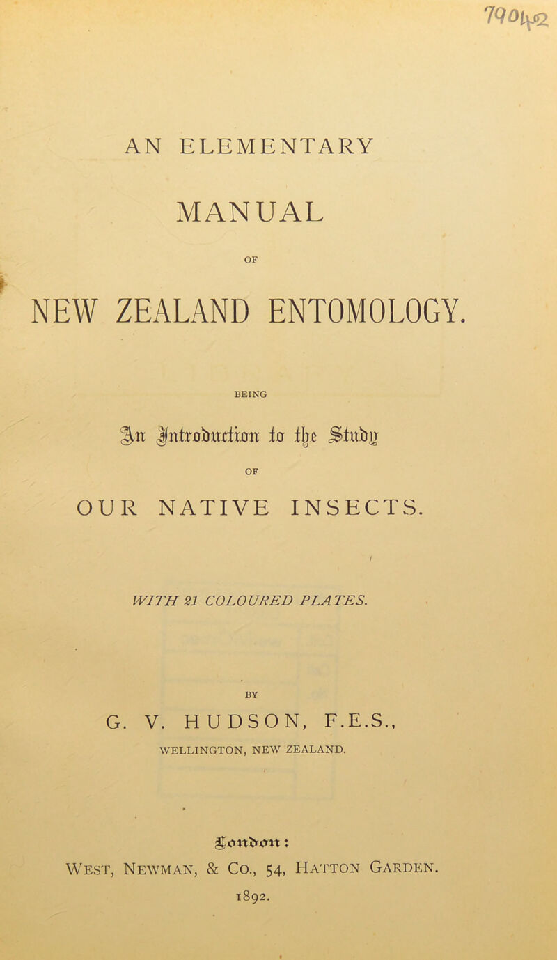 7Q0iy% AN ELEMENTARY MANUAL OF NEW ZEALAND ENTOMOLOGY. BEING %n Jfnfrobttxfmii io tbc Stwbir OF OUR NATIVE INSECTS. / WITH 21 COLOURED PLATES. BY G. V. HUDSON, F.E.S., WELLINGTON, NEW ZEALAND. gj.ntltu.nt: West, Newman, & Co., 54, Hatton Garden. 1892.