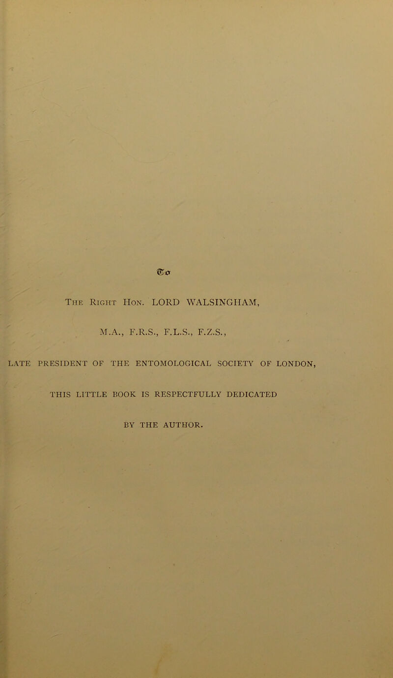 The Right Hon. LORD WALSINGHAM, M.A., F.R.S., F.L.S., F.Z.S., LATE PRESIDENT OF THE ENTOMOLOGICAL SOCIETY OF LONDON, THIS LITTLE BOOK IS RESPECTFULLY DEDICATED BY THE AUTHOR