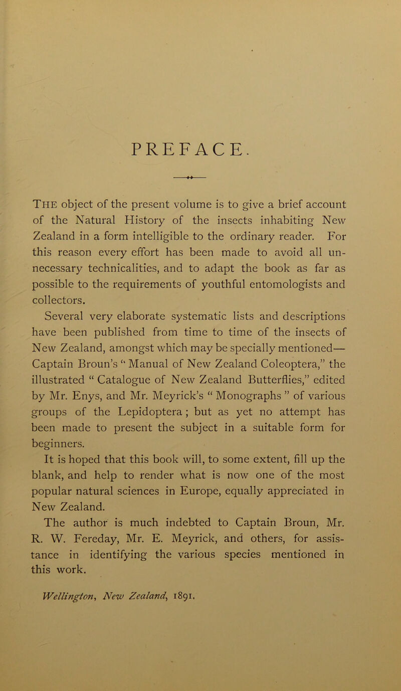 PREFACE. The object of the present volume is to give a brief account of the Natural History of the insects inhabiting New Zealand in a form intelligible to the ordinary reader. For this reason every effort has been made to avoid all un- necessary technicalities, and to adapt the book as far as possible to the requirements of youthful entomologists and collectors. Several very elaborate systematic lists and descriptions have been published from time to time of the insects of New Zealand, amongst which may be specially mentioned— Captain Broun’s Manual of New Zealand Coleoptera,” the illustrated “ Catalogue of New Zealand Butterflies,” edited by Mr. Enys, and Mr. Meyrick’s “ Monographs ” of various groups of the Lepidoptera ; but as yet no attempt has been made to present the subject in a suitable form for beginners. It is hoped that this book will, to some extent, fill up the blank, and help to render what is now one of the most popular natural sciences in Europe, equally appreciated in New Zealand. The author is much indebted to Captain Broun, Mr. R. W. Fereday, Mr. E. Meyrick, and others, for assis- tance in identifying the various species mentioned in this work. Wellington, New Zealand., 1891.