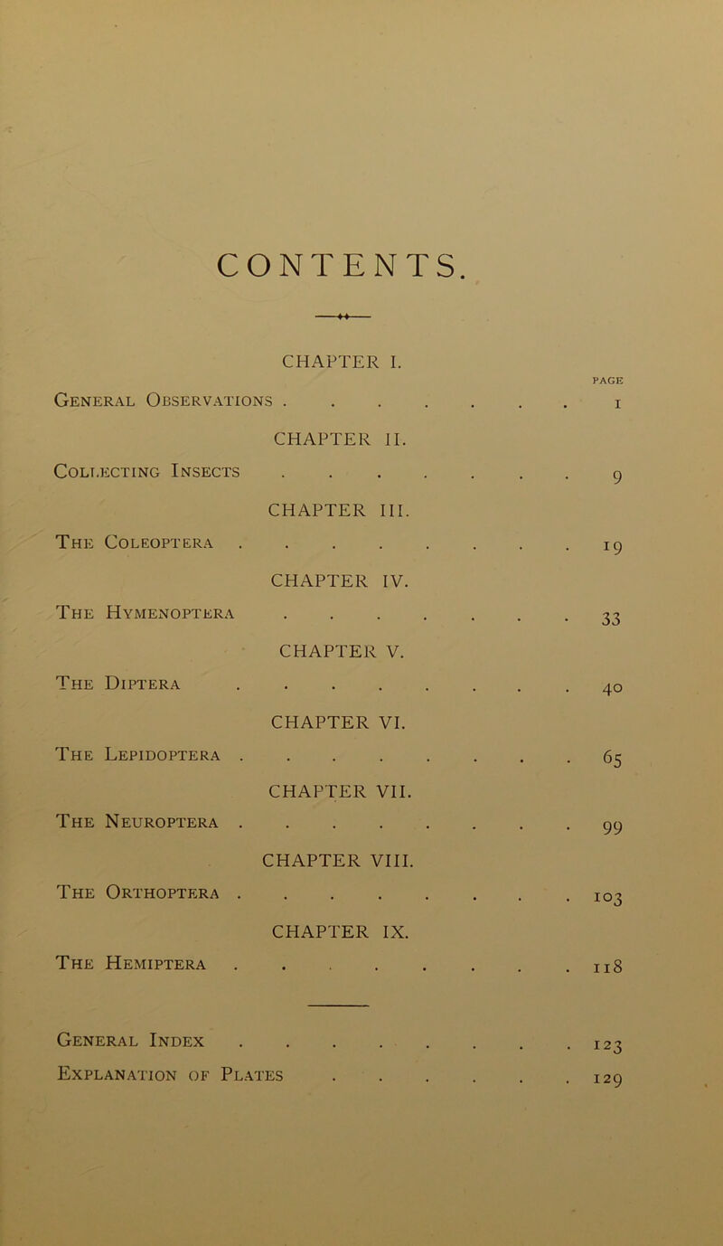 CHAPTER I. General Observations . CHAPTER IE COLT.ECTING INSECTS CHAPTER III. The Coleoptera .... CHAPTER IV. The Hymenoptera The Diptera CHAPTER V. CHAPTER VI. The Lepidoptera The Neuroptera The Orthoptera The Hemiptera CHAPTER VII. CHAPTER VIII. CHAPTER IX. General Index Explanation of Plates