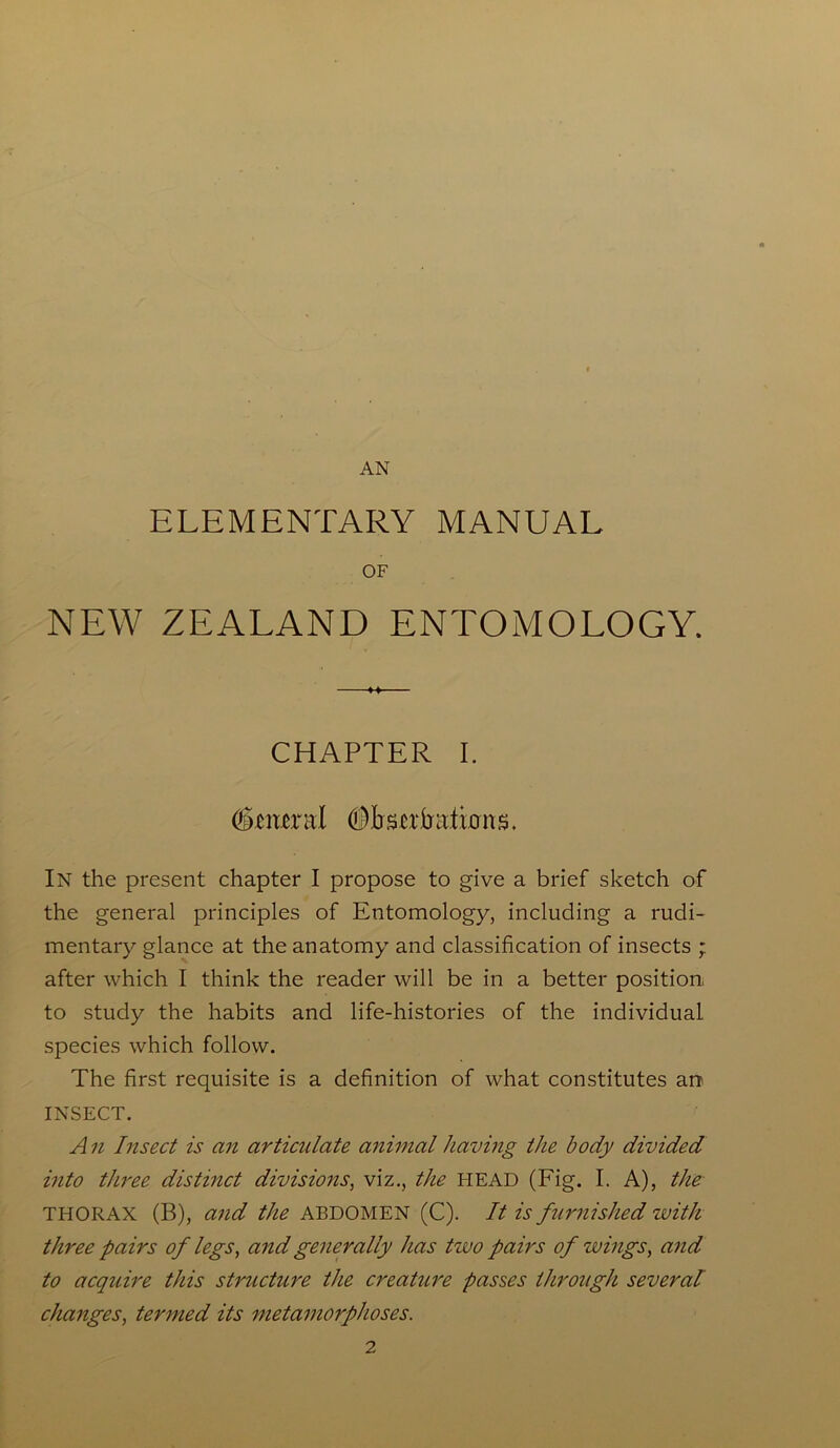 AN ELEMENTARY MANUAL OF NEW ZEALAND ENTOMOLOGY. CHAPTER I. general (Dbscrbationg. In the present chapter I propose to give a brief sketch of the general principles of Entomology, including a rudi- mentary glance at the anatomy and classification of insects ; after which I think the reader will be in a better position to study the habits and life-histories of the individual species which follow. The first requisite is a definition of what constitutes an INSECT. A n Insect is an articulate animal having the body divided into three distinct divisions, viz., the HEAD (Fig. I. A), the THORAX (B), and the ABDOMEN (C). It is furnished with three pairs of legs, and generally has tivo pairs of wings, and to acquire this structure the creature passes through several changes, termed its metamorphoses.