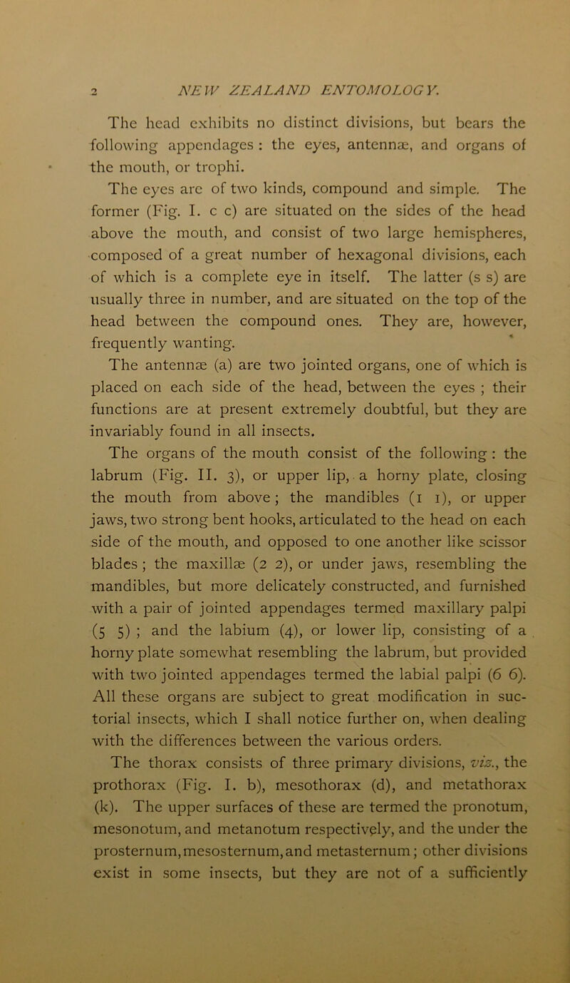 The head exhibits no distinct divisions, but bears the following appendages : the eyes, antennae, and organs of the mouth, or trophi. The eyes arc of two kinds, compound and simple. The former (Fig. I. c c) are situated on the sides of the head above the mouth, and consist of two large hemispheres, composed of a great number of hexagonal divisions, each of which is a complete eye in itself. The latter (s s) are usually three in number, and are situated on the top of the head between the compound ones. They are, however, frequently wanting. The antennae (a) are two jointed organs, one of which is placed on each side of the head, between the eyes ; their functions are at present extremely doubtful, but they are invariably found in all insects. The organs of the mouth consist of the following : the labrum (Fig. II. 3), or upper lip, a horny plate, closing the mouth from above; the mandibles (1 1), or upper jaws, two strong bent hooks, articulated to the head on each side of the mouth, and opposed to one another like scissor blades ; the maxillae (2 2), or under jaws, resembling the mandibles, but more delicately constructed, and furnished with a pair of jointed appendages termed maxillary palpi (5 5) ; and the labium (4), or lower lip, consisting of a homy plate somewhat resembling the labrum, but provided with two jointed appendages termed the labial palpi (6 6). All these organs are subject to great modification in suc- torial insects, which I shall notice further on, when dealing with the differences between the various orders. The thorax consists of three primary divisions, vis., the prothorax (Fig. I. b), mesothorax (d), and metathorax (k). The upper surfaces of these are termed the pronotum, mesonotum, and metanotum respectively, and the under the prosternum,mesosternum,and metasternum; other divisions exist in some insects, but they are not of a sufficiently