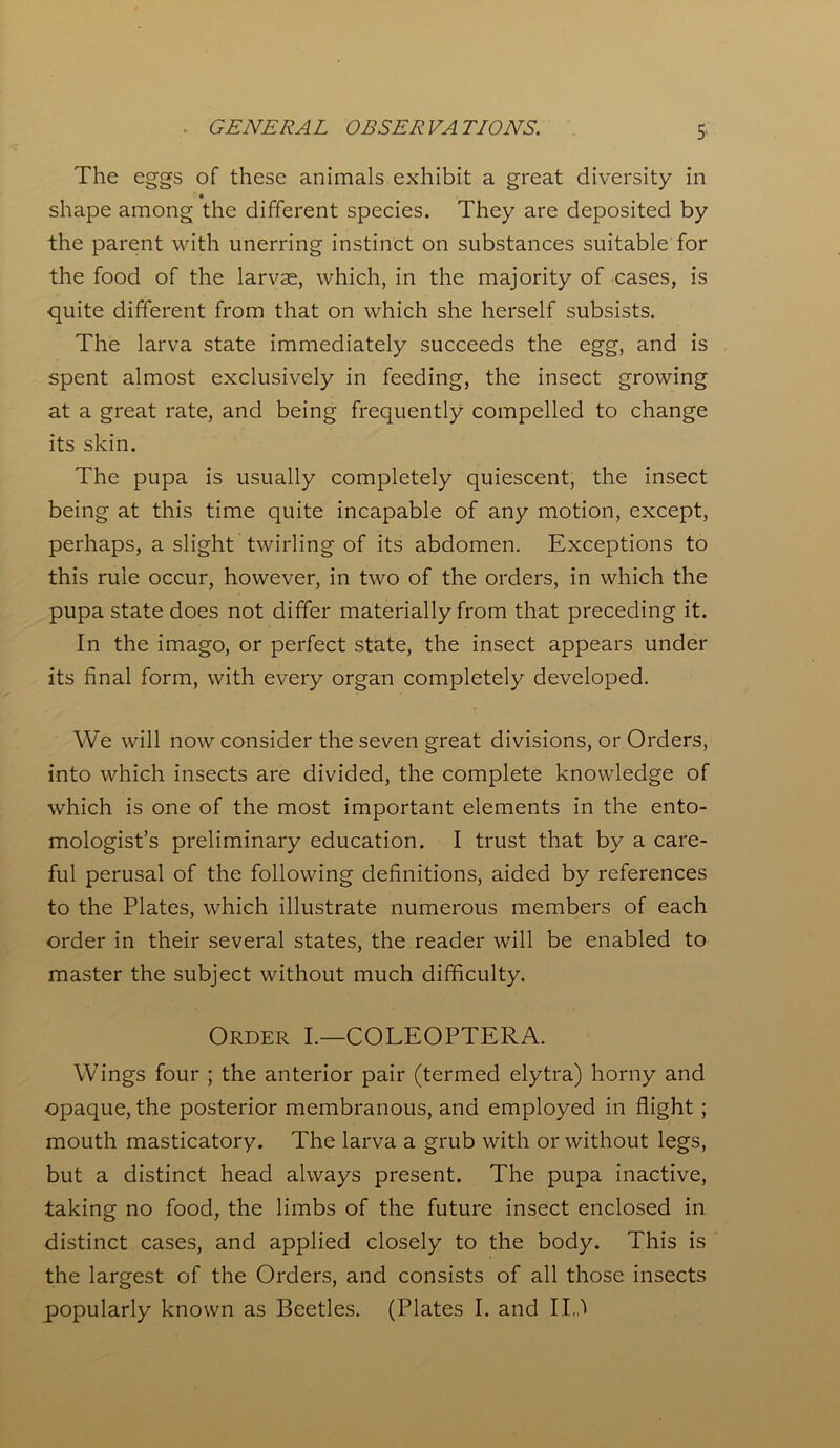 . GENERAL OBSERVATIONS. S The eggs of these animals exhibit a great diversity in • shape among the different species. They are deposited by the parent with unerring instinct on substances suitable for the food of the larvae, which, in the majority of cases, is quite different from that on which she herself subsists. The larva state immediately succeeds the egg, and is spent almost exclusively in feeding, the insect growing at a great rate, and being frequently compelled to change its skin. The pupa is usually completely quiescent, the insect being at this time quite incapable of any motion, except, perhaps, a slight twirling of its abdomen. Exceptions to this rule occur, however, in two of the orders, in which the pupa state does not differ materially from that preceding it. In the imago, or perfect state, the insect appears under its final form, with every organ completely developed. We will now consider the seven great divisions, or Orders, into which insects are divided, the complete knowledge of which is one of the most important elements in the ento- mologist’s preliminary education. I trust that by a care- ful perusal of the following definitions, aided by references to the Plates, which illustrate numerous members of each order in their several states, the reader will be enabled to master the subject without much difficulty. Order I.—COLEOPTERA. Wings four ; the anterior pair (termed elytra) horny and opaque, the posterior membranous, and employed in flight; mouth masticatory. The larva a grub with or without legs, but a distinct head always present. The pupa inactive, taking no food, the limbs of the future insect enclosed in distinct cases, and applied closely to the body. This is the largest of the Orders, and consists of all those insects popularly known as Beetles. (Plates I. and I Id