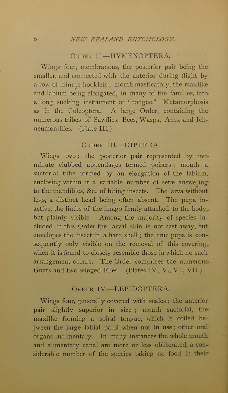 Order II.—HYMENOPTERA Wings four, membranous, the posterior pair being the smaller, and connected with the anterior during flight by a row of minute hooklets ; mouth masticatory, the maxillae and labium being elongated, in many of the families, into a long sucking instrument or “ tongue.” Metamorphosis as in the Coleoptera. A large Order, containing the numerous tribes of Sawfiies, Bees, Wasps, Ants, and Ich- neumon-flies. (Plate III.) Order III.—DIPTERA. Wings two ; the posterior pair represented by two- minute clubbed appendages termed poisers ; mouth a suctorial tube formed by an elongation of the labium, enclosing within it a variable number of setae answering to the mandibles, &c., of biting insects. The larva without legs, a distinct head being often absent. The pupa in- active, the limbs of the imago firmly attached to the body,, but plainly visible. Among the majority of species in- cluded in this Order the larval skin is not cast away, but envelopes the insect in a hard shell ; the true pupa is con- sequently only visible on the removal of this covering,, when it is found to closely resemble those in which no such arrangement occurs. The Order comprises the numerous- Gnats and two-winged Flies. (Plates IV., V., VI., VII.) Order IV.—LEPIDOPTERA. Wings four, generally covered with scales ; the anterior pair slightly superior in size ; mouth suctorial, the maxillae forming a spiral tongue, which is coiled be- tween the large labial palpi when not in use; other oral organs rudimentary. In many instances the whole mouth and alimentary canal are more or less obliterated, a con- siderable number of the species taking no food in their