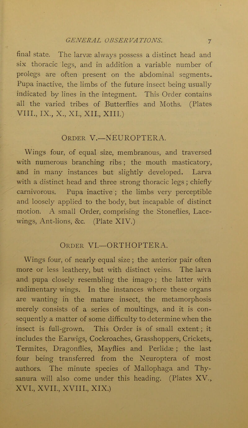 final state. The larvae always possess a distinct head and six thoracic legs, and in addition a variable number of prolegs are often present on the abdominal segments. Pupa inactive, the limbs of the future insect being usually indicated by lines in the integment. This Order contains all the varied tribes of Butterflies and Moths. (Plates VIII., IX., X., XI., XII., XIII.) Order V.—NEUROPTERA. Wings four, of equal size, membranous, and traversed with numerous branching ribs; the mouth masticatory, and in many instances but slightly developed. Larva with a distinct head and three strong thoracic legs ; chiefly carnivorous. Pupa inactive ; the limbs very perceptible and loosely applied to the body, but incapable of distinct motion. A small Order, comprising the Stoneflies, Lace- wings, Ant-lions, &c. (Plate XIV.) Order VI.—ORTHOPTERA. Wings four, of nearly equal size ; the anterior pair often more or less leathery, but with distinct veins. The larva and pupa closely resembling the imago ; the latter with rudimentary wings. In the instances where these organs are wanting in the mature insect, the metamorphosis merely consists of a series of moultings, and it is con- sequently a matter of some difficulty to determine when the insect is full-grown. This Order is of small extent; it includes the Earwigs, Cockroaches, Grasshoppers, Crickets,. Termites, Dragonflies, Mayflies and Perlidae ; the last four being transferred from the Neuroptera of most authors. The minute species of Mallophaga and Thy- sanura will also come under this heading. (Plates XV., XVI., XVII., XVIII., XIX.)