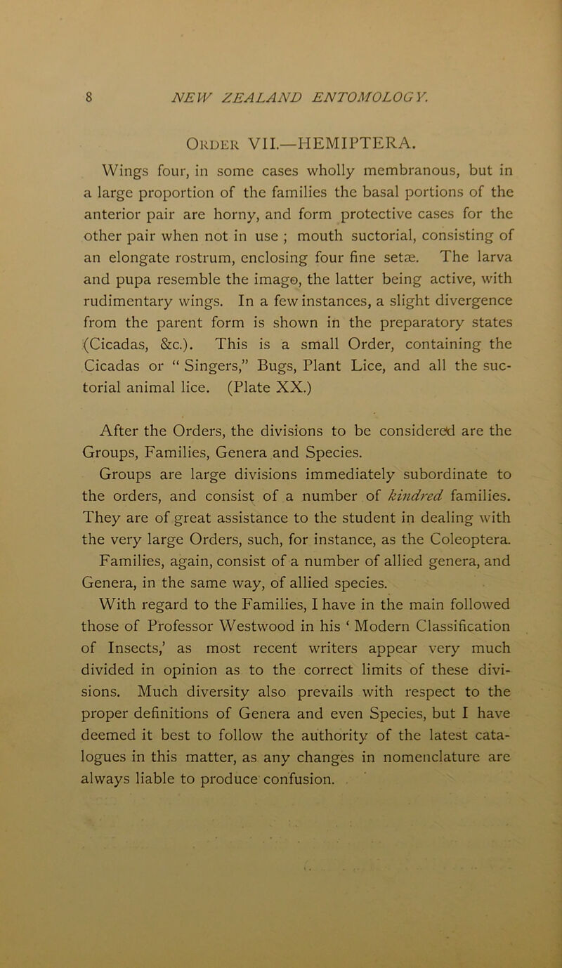 Order VII.—HEMIPTERA. Wings four, in some cases wholly membranous, but in a large proportion of the families the basal portions of the anterior pair are horny, and form protective cases for the other pair when not in use ; mouth suctorial, consisting of an elongate rostrum, enclosing four fine setae. The larva and pupa resemble the imago, the latter being active, with rudimentary wings. In a few instances, a slight divergence from the parent form is shown in the preparatory states (Cicadas, &c.). This is a small Order, containing the Cicadas or “ Singers,” Bugs, Plant Lice, and all the suc- torial animal lice. (Plate XX.) After the Orders, the divisions to be considered are the Groups, Families, Genera and Species. Groups are large divisions immediately subordinate to the orders, and consist of a number of kindred families. They are of great assistance to the student in dealing with the very large Orders, such, for instance, as the Coleoptera. Families, again, consist of a number of allied genera, and Genera, in the same way, of allied species. With regard to the Families, I have in the main followed those of Professor Westwood in his ‘ Modern Classification of Insects,’ as most recent writers appear very much divided in opinion as to the correct limits of these divi- sions. Much diversity also prevails with respect to the proper definitions of Genera and even Species, but I have deemed it best to follow the authority of the latest cata- logues in this matter, as any changes in nomenclature are always liable to produce confusion.