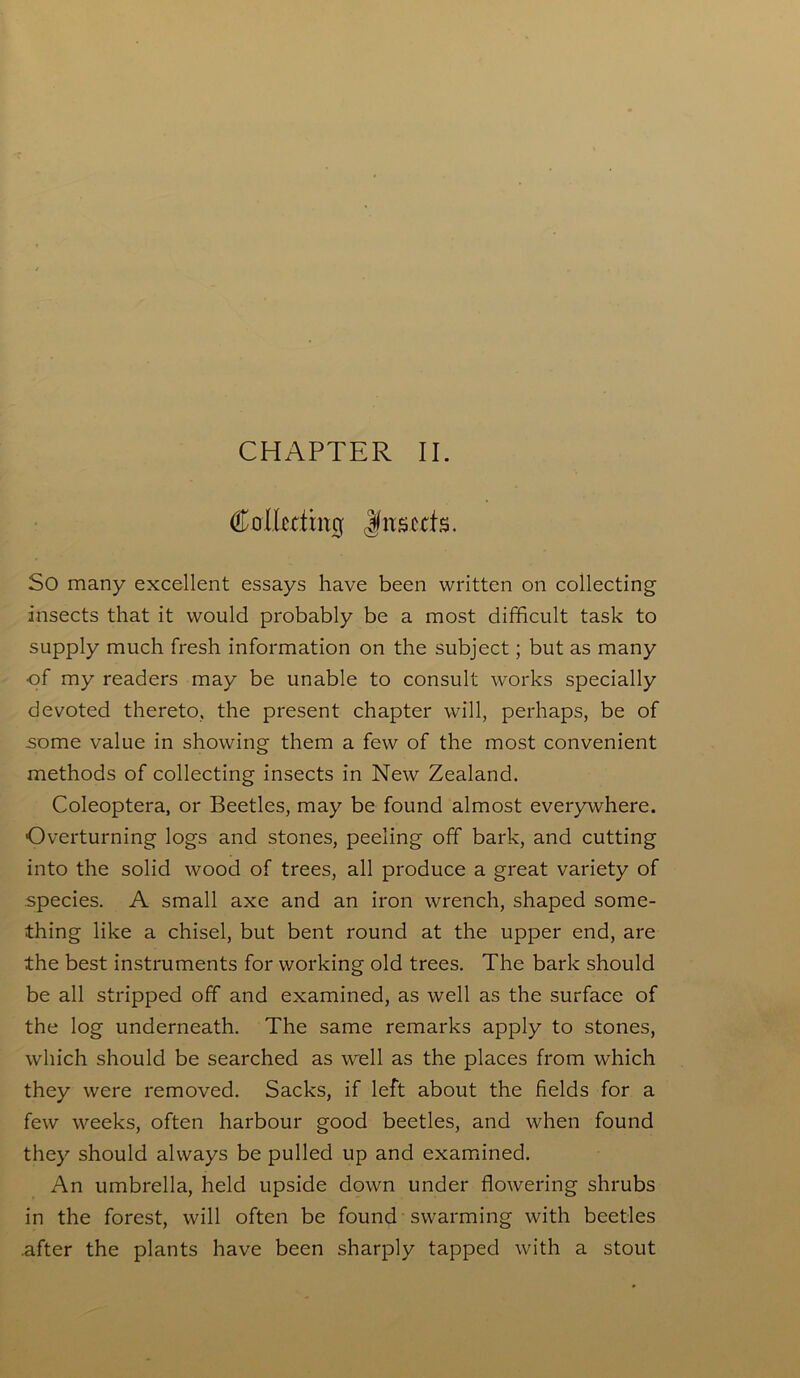 CHAPTER II. Collecting Jfnscris. So many excellent essays have been written on collecting insects that it would probably be a most difficult task to supply much fresh information on the subject; but as many of my readers may be unable to consult works specially devoted thereto, the present chapter will, perhaps, be of .some value in showing them a few of the most convenient methods of collecting insects in New Zealand. Coleoptera, or Beetles, may be found almost everywhere. Overturning logs and stones, peeling off bark, and cutting into the solid wood of trees, all produce a great variety of species. A small axe and an iron wrench, shaped some- thing like a chisel, but bent round at the upper end, are the best instruments for working old trees. The bark should be all stripped off and examined, as well as the surface of the log underneath. The same remarks apply to stones, which should be searched as well as the places from which they were removed. Sacks, if left about the fields for a few weeks, often harbour good beetles, and when found they should always be pulled up and examined. An umbrella, held upside down under flowering shrubs in the forest, will often be found swarming with beetles .after the plants have been sharply tapped with a stout