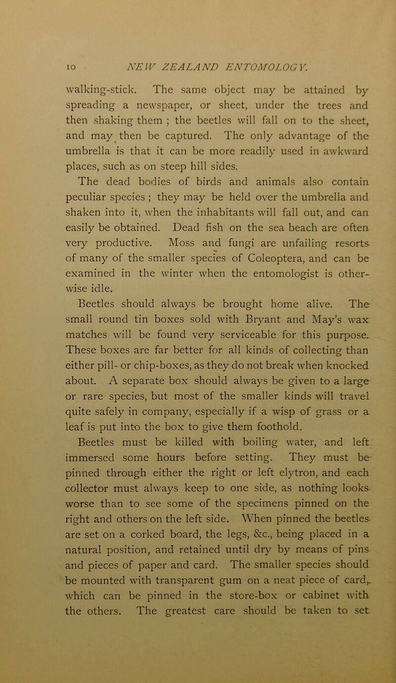 walking-stick. The same object may be attained by spreading a newspaper, or sheet, under the trees and then shaking them ; the beetles will fall on to the sheet, and may then be captured. The only advantage of the umbrella is that it can be more readily used in awkward places, such as on steep hill sides. The dead bodies of birds and animals also contain peculiar species ; they may be held over the umbrella and shaken into it, when the inhabitants will fall out, and can easily be obtained. Dead fish on the sea beach are often very productive. Moss and fungi are unfailing resorts of many of the smaller species of Coleoptera, and can be examined in the winter when the entomologist is other- wise idle. Beetles should always be brought home alive. The small round tin boxes sold with Bryant and May’s wax matches will be found very serviceable for this purpose. These boxes are far better for all kinds of collecting than either pill- or chip-boxes, as they do not break when knocked about. A separate box should always be given to a large or rare species, but most of the smaller kinds will travel quite safely in company, especially if a wisp of grass or a leaf is put into the box to give them foothold. Beetles must be killed with boiling water, and left- immersed some hours before setting. They must be- pinned through either the right or left elytron, and each collector must always keep to one side, as nothing looks- worse than to see some of the specimens pinned on the right and others on the left side. When pinned the beetles- are set on a corked board, the legs, &c., being placed in a natural position, and retained until dry by means of pins and pieces of paper and card. The smaller species should be mounted with transparent gum on a neat piece of card,, which can be pinned in the store-box or cabinet with the others. The greatest care should be taken to set