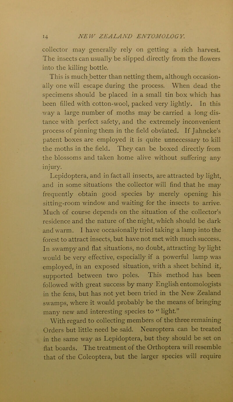 collector may generally rely on getting a rich harvest. The insects can usually be slipped directly from the flowers into the killing bottle. This is much better than netting them, although occasion- ally one will escape during the process. When dead the specimens should be placed in a small tin box which has been filled with cotton-wool, packed very lightly. In this way a large number of moths may be carried a long dis- tance with perfect safety, and the extremely inconvenient process of pinning them in the field obviated. If Jahncke’s patent boxes are employed it is quite unnecessary to kill the moths in the field. They can be boxed directly from the blossoms and taken home alive without suffering any injury. Lepidoptera, and in fact all insects, are attracted by light, and in some situations the collector will find that he may frequently obtain good species by merely opening his sitting-room window and waiting for the insects to arrive. Much of course depends on the situation of the collector’s residence and the nature of the night, which should be dark and warm. I have occasionally tried taking a lamp into the forest to attract insects, but have not met with much success. In swampy and flat situations, no doubt, attracting by light would be very effective, especially if a powerful lamp was employed, in an exposed situation, with a sheet behind it, supported between two poles. This method has been followed with great success by many English entomologists in the fens, but has not yet been tried in the New Zealand swamps, where it would probably be the means of bringing many new and interesting species to “ light.” With regard to collecting members of the three remaining Orders but little need be said. Neuroptera can be treated in the same way as Lepidoptera, but they should be set on flat boards. The treatment of the Orthoptera will resemble that of the Colcoptera, but the larger species will require