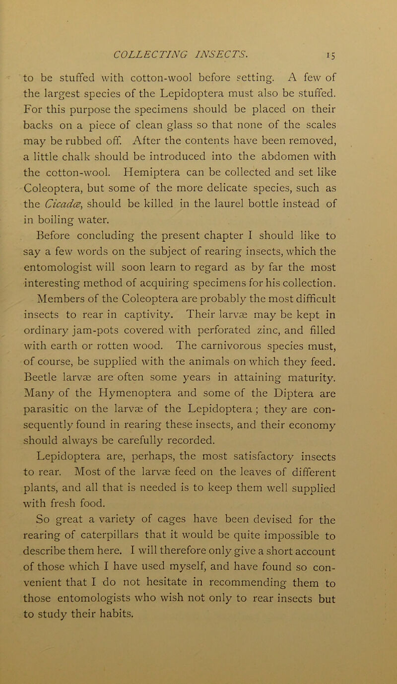 to be stuffed with cotton-wool before setting. A few of the largest species of the Lepidoptera must also be stuffed. For this purpose the specimens should be placed on their backs on a piece of clean glass so that none of the scales may be rubbed off. After the contents have been removed, a little chalk should be introduced into the abdomen with the cotton-wool. Hemiptera can be collected and set like Coleoptera, but some of the more delicate species, such as the Cicada, should be killed in the laurel bottle instead of in boiling water. Before concluding the present chapter I should like to say a few words on the subject of rearing insects, which the entomologist will soon learn to regard as by far the most interesting method of acquiring specimens for his collection. Members of the Coleoptera are probably the most difficult insects to rear in captivity. Their larvae may be kept in ordinary jam-pots covered with perforated zinc, and filled with earth or rotten wood. The carnivorous species must, of course, be supplied with the animals on which they feed. Beetle larvae are often some years in attaining maturity. Many of the Hymenoptera and some of the Diptera are parasitic on the larvae of the Lepidoptera ; they are con- sequently found in rearing these insects, and their economy should always be carefully recorded. Lepidoptera are, perhaps, the most satisfactory insects to rear. Most of the larvae feed on the leaves of different plants, and all that is needed is to keep them well supplied with fresh food. So great a variety of cages have been devised for the rearing of caterpillars that it would be quite impossible to describe them here. I will therefore only give a short account of those which I have used myself, and have found so con- venient that I do not hesitate in recommending them to those entomologists who wish not only to rear insects but to study their habits.