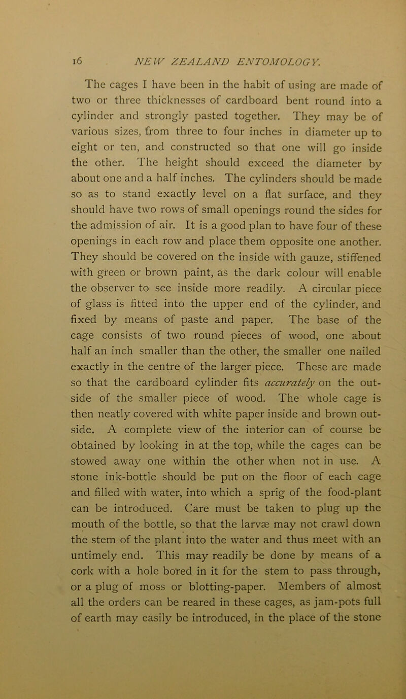 The cages I have been in the habit of using are made of two or three thicknesses of cardboard bent round into a cylinder and strongly pasted together. They may be of various sizes, from three to four inches in diameter up to eight or ten, and constructed so that one will go inside the other. The height should exceed the diameter by about one and a half inches. The cylinders should be made so as to stand exactly level on a flat surface, and they should have two rows of small openings round the sides for the admission of air. It is a good plan to have four of these openings in each row and place them opposite one another. They should be covered on the inside with gauze, stiffened with green or brown paint, as the dark colour will enable the observer to see inside more readily. A circular piece of glass is fitted into the upper end of the cylinder, and fixed by means of paste and paper. The base of the cage consists of two round pieces of wood, one about half an inch smaller than the other, the smaller one nailed exactly in the centre of the larger piece. These are made so that the cardboard cylinder fits accurately on the out- side of the smaller piece of wood. The whole cage is then neatly covered with white paper inside and brown out- side. A complete view of the interior can of course be obtained by looking in at the top, while the cages can be stowed away one within the other when not in use. A stone ink-bottle should be put on the floor of each cage and filled with water, into which a sprig of the food-plant can be introduced. Care must be taken to plug up the mouth of the bottle, so that the larvae may not crawl down the stem of the plant into the water and thus meet with an untimely end. This may readily be done by means of a cork with a hole bored in it for the stem to pass through, or a plug of moss or blotting-paper. Members of almost all the orders can be reared in these cages, as jam-pots full of earth may easily be introduced, in the place of the stone
