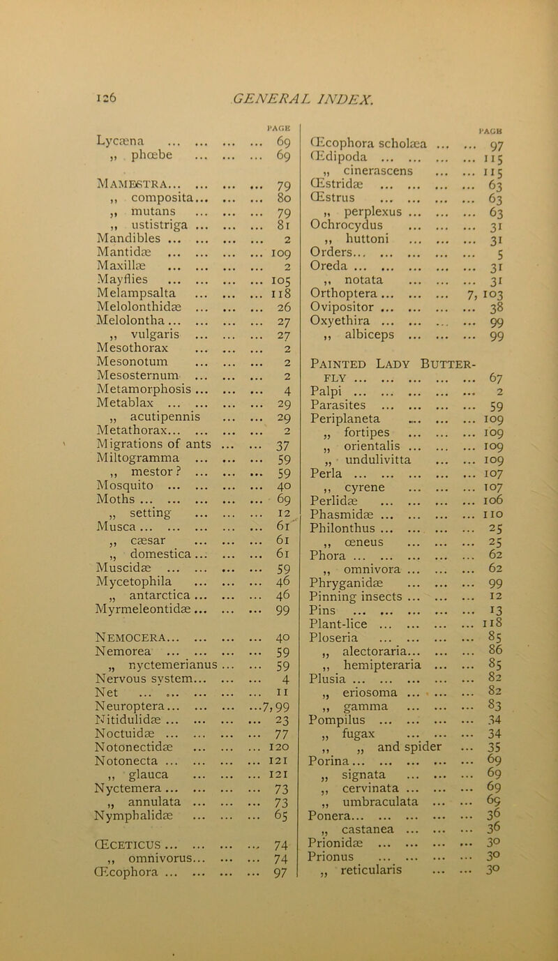 PAGE I'ACB Lycaena ... ... 69 CEcophora scholaea ... 97 „ phoebe ... ... 69 (Edipoda • * • ... JI5 „ cinerascens • • • ... 115 Mamestra ... « . . 79 CEstridae • • • ... 63 ,, composita... • • • • . • 80 CEstrus • • • ... 63 ,, mutans • . . ... 79 „ perplexus ... • • • ... 63 „ ustistriga ... • . • ... 81 Ochrocydus • • • ... 31 Mandibles ... 2 ,, huttoni ... 3i Mantidas ... ... 109 Orders ... ... 5 Maxillae ... ... 2 Oreda • • • ... 3i Mayflies ... ... 105 ,, notata ... ... 3i Melampsalta • • • • . • 118 Orthoptera • • • 7, 103 Melolonthidae ... • • • ... 26 Ovipositor • • • ... 38 Melolontha • . • ... 27 Oxyethira ... 99 ,, vulgaris ... . • • ... 2 7 ,, albiceps ... • • • ... 99 Mesothorax ... ... 2 Mesonotum ... • • • 2 Painted Lady Butter- Mesosternum ... • . . ... 2 fly 67 Metamorphosis ... ... ... 4 Palpi ... ... 2 Metablax . . . ... 29 Parasites • • • ... 59 ,, acutipennis . . . ... 29 Periplaneta ... ... 109 Metathorax ... ... 2 „ fortipes . . . ... 109 Migrations of ants ... 37 „ orientalis ... ... ... 109 Miltogramma ... ... 59 „ undulivitta ... ... 109 ,, mestor ? ... ... ... 59 Perla ... ... 107 Mosquito ... ... 40 ,, cyrene ... ... 107 Moths ... ... 69 Perlidae ... ... 106 „ setting . . . . . . 12 Phasmidae ... ... no Mu sea . . . ... 61 Philonthus , . . • . . 25 „ caesar ... 61 ,, oeneus ... 25 „ domestica... • . . • • • 61 Phora ... 62 Muscidae • . . • . • 59 ,, omnivora ... ... 62 Mycetophila ... ... 46 Phryganidae • . • . . . 99 „ antarctica... ... . . . 46 Pinning insects ... ... 12 Myrmeleontidae... . . . ... 99 Pins ... • . • 13 Plant-lice ... ... 118 Nemocera ... • . . 40 Ploseria ... ... 85 Nemorea ... • . . 59 „ alectoraria... . . . 86 „ nyctemerianus . . . . . . 59 ,, hemipteraria ... ... 85 Nervous system... • . . . . . 4 Plusia • . . 82 Net ... • . • . . . n „ eriosoma ... . . . 82 Neuroptera . . . -7,99 ,, gamma . . . ... 83 Nitidulidae . . . ... 23 Pompilus ... ... 34 Noctuidae ... ... 77 „ fugax ... • . . 34 Notonectidae . . . ... 120 ,, ,, and spider • . • 35 Notonecta • . . ... 121 Porina ... 69 ,, glauca . . • ... 121 „ signata ... ... 69 Nyctemera . . . ... 73 ,, cervinata ... ... ... 69 „ annulata ... . . • ... 73 „ umbraculata • • • ... 69 Nymphalidae . . . . .. 65 Ponera ... ... 36 „ castanea ... • . • ... 36 CEceticus ... ... 74 Prionidae ... ... 30 ,, omnivorus... ... ... 74 Prionus ... ... 30 CEcophora . • • ... 97 „ reticularis ... ... 30