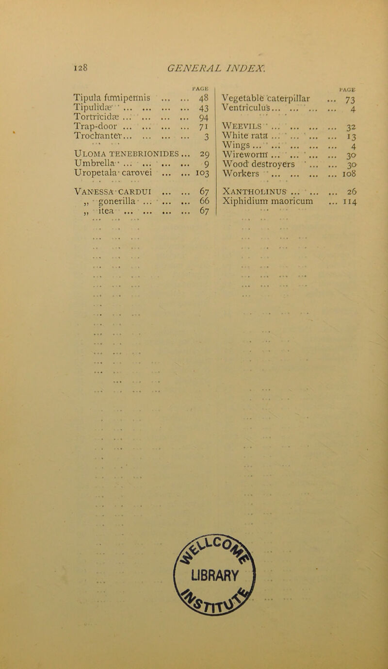 l'AGE Tipula firmipetinis 48 Tipulidje • 43 Tortri'cidae 94 Trap-door 71 Trochanter 3 ULOMA TENEBRIONIDES ... 29 Umbrella1 9 Uropetala-carovei 103 Vanessa cardui 67 „ gonerilla- ... • 66 j) itea ... ... ... ... 67 Vegetable caterpillar l’AGE ••• 73 Ventriculus ... ... 4 Weevils * ... 32 White rata ... ’ ... ' ... ... 13 Wings ... ’ ... 4 Wireworm- ... ... ' ... ... 3° Wood'destroyers ... 3° Workers ... 108 Xantholinus ... 26 Xiphidium maoricum ... 114