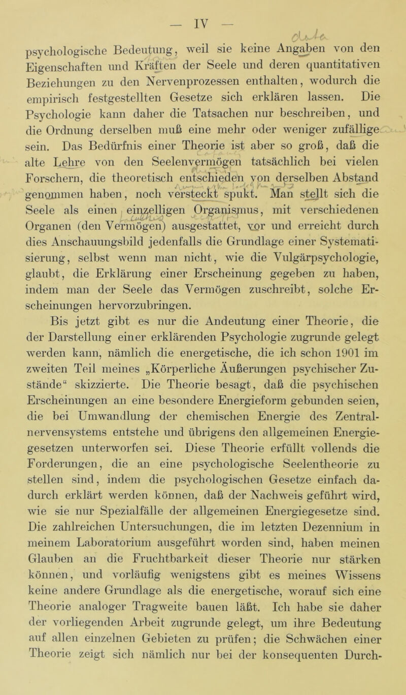 chM* psychologische Bedeutung, weil sie keine Angaben von den Eigenschaften und Kräften der Seele und deren quantitativen Beziehungen zu den Nervenprozessen enthalten, wodurch die empirisch festgestellten Gesetze sich erklären lassen. Die Psychologie kann daher die Tatsachen nur beschreiben, und die Ordnung derselben muß eine mehr oder weniger zufällige sein. Das Bedürfnis einer Theorie ist aber so groß, daß die alte Lehre von den Seelenvermögen tatsächlich bei vielen Forschern, die theoretisch entschieden von derselben Abstand genommen haben, noch versteckt spukt. Man stellt sich die Seele als einen einzölligen Organispius, mit verschiedenen Organen (den Vermögen) ausgestattet, vor und erreicht durch dies Anschauungsbild jedenfalls die Grundlage einer Systemati- sierung, selbst wenn man nicht, wie die Vulgärpsychologie, glaubt, die Erklärung einer Erscheinung gegeben zu haben, indem man der Seele das Vermögen zuschreibt, solche Er- scheinungen hervorzubringen. Bis jetzt gibt es nur die Andeutung einer Theorie, die der Darstellung einer erklärenden Psychologie zugrunde gelegt werden kann, nämlich die energetische, die ich schon 1901 im zweiten Teil meines „Körperliche Äußerungen psychischer Zu- stände“ skizzierte. Die Theorie besagt, daß die psychischen Erscheinungen an eine besondere Energieform gebunden seien, die bei Umwandlung der chemischen Energie des Zentral- nervensystems entstehe und übrigens den allgemeinen Energie- gesetzen unterworfen sei. Diese Theorie erfüllt vollends die Forderungen, die an eine psychologische Seelentheorie zu stellen sind, indem die psychologischen Gesetze einfach da- durch erklärt werden können, daß der Nachweis geführt wird, wie sie nur Spezialfälle der allgemeinen Energiegesetze sind. Die zahlreichen Untersuchungen, die im letzten Dezennium in meinem Laboratorium ausgeführt worden sind, haben meinen Glauben an die Fruchtbarkeit dieser Theorie nur stärken können, und vorläufig wenigstens gibt es meines Wissens keine andere Grundlage als die energetische, worauf sich eine Theorie analoger Tragweite bauen läßt. Ich habe sie daher der vorliegenden Arbeit zugrunde gelegt, um ihre Bedeutung auf allen einzelnen Gebieten zu prüfen; die Schwächen einer Theorie zeigt sich nämlich nur bei der konsequenten Durch-