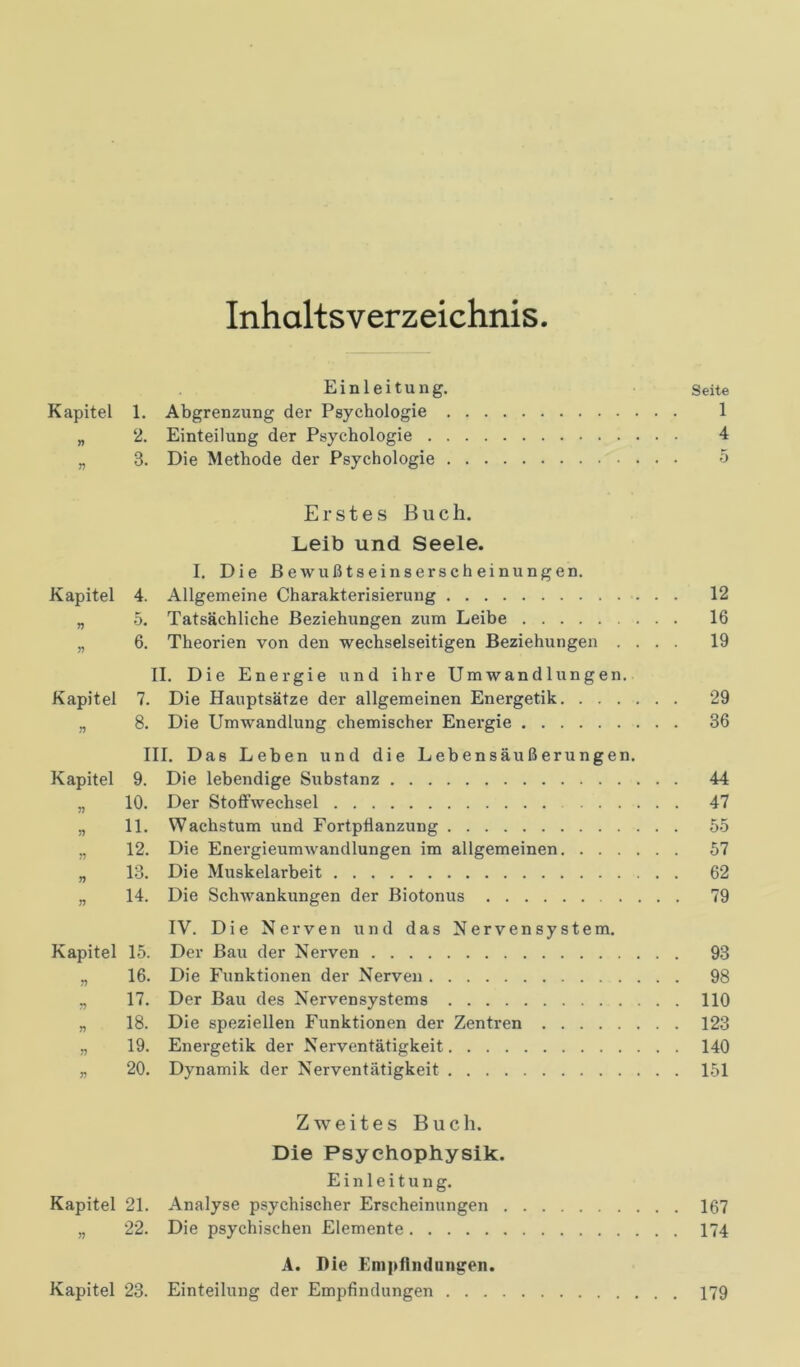 Inhaltsverzeichnis Einleitung. Seite Kapitel 1. Abgrenzung der Psychologie 1 „ 2. Einteilung der Psychologie 4 „ 3. Die Methode der Psychologie 5 Erstes Buch. Leib und Seele. I. Die Bewußtseinserscheinungen. Kapitel 4. Allgemeine Charakterisierung 12 „ 5. Tatsächliche Beziehungen zum Leibe 16 „ 6. Theorien von den wechselseitigen Beziehungen .... 19 II. Die Energie und ihre Umwandlungen. Kapitel 7. Die Hauptsätze der allgemeinen Energetik 29 „ 8. Die Umwandlung chemischer Energie 36 III. Das Leben und die Lebensäußerungen. Kapitel 9. Die lebendige Substanz 44 „ 10. Der Stoffwechsel 47 „ 11. Wachstum und Fortpflanzung 55 „ 12. Die Energieumwandlungen im allgemeinen 57 „ 13. Die Muskelarbeit 62 „ 14. Die Schwankungen der Biotonus 79 IV. Die Nerven und das Nervensystem. Kapitel 15. Der Bau der Nerven 93 „ 16. Die Funktionen der Nerven 98 „ 17. Der Bau des Nervensystems 110 „ 18. Die speziellen Funktionen der Zentren 123 „ 19. Energetik der Nerventätigkeit 140 „ 20. Dynamik der Nerventätigkeit 151 Zweites Buch. Die Psyehophysik. Einleitung. Kapitel 21. Analyse psychischer Erscheinungen 167 „ 22. Die psychischen Elemente 174 A. Die Empfindungen. Kapitel 23. Einteilung der Empfindungen 179