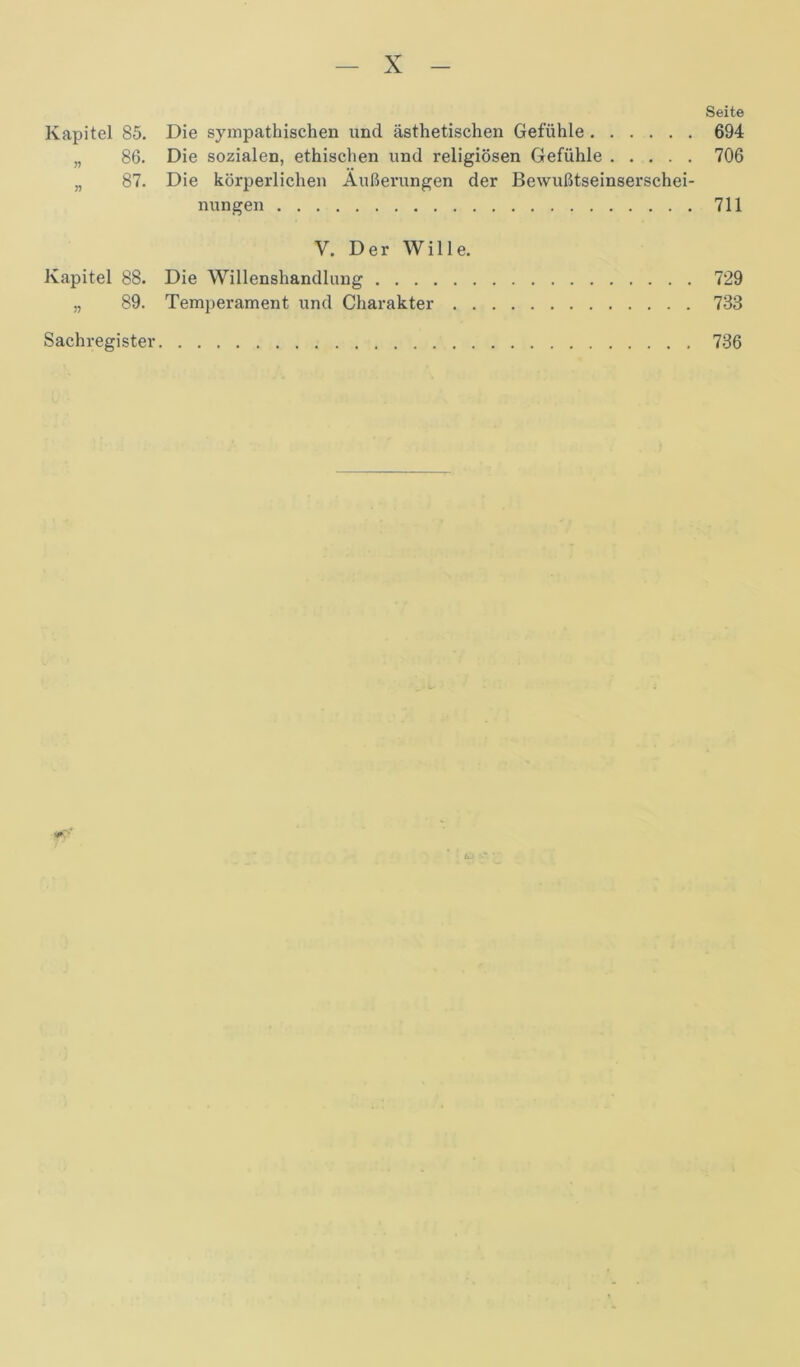 Seite Kapitel 85. Die sympathischen und ästhetischen Gefühle 694 „ 86. Die sozialen, ethischen und religiösen Gefühle 706 „ 87. Die körperlichen Äußerungen der Bewußtseinserschei- nungen 711 V. Der Wille. Kapitel 88. Die Willenshandlung 729 „ 89. Temperament und Charakter 733 Sachregister 736