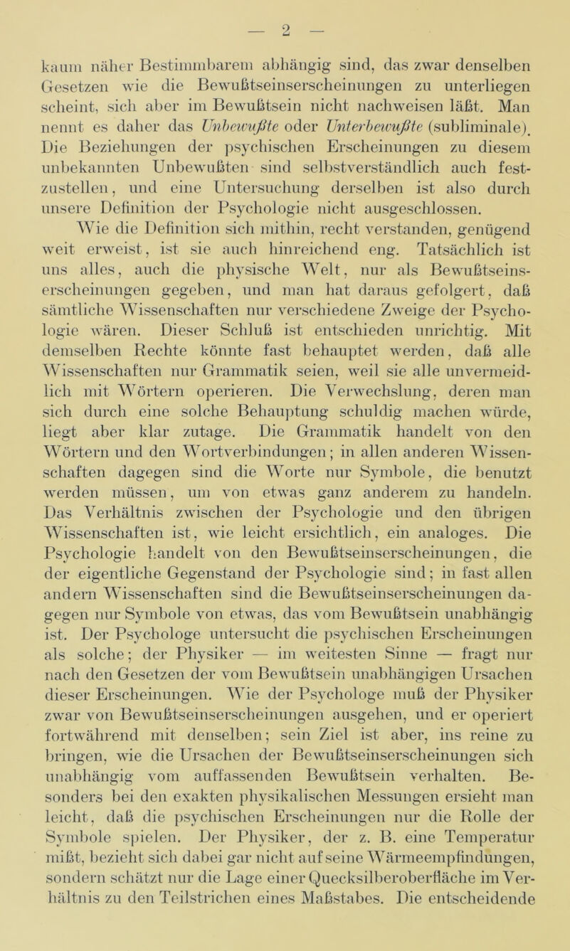 9. kaum näher Bestimmbarem abhängig sind, das zwar denselben Gesetzen wie die Bewußtseinserscheinungen zu unterliegen scheint, sich aber im Bewußtsein nicht nachweisen läßt. Man nennt es daher das Unbewußte oder Unterbewußte (subliminale). Die Beziehungen der psychischen Erscheinungen zu diesem unbekannten Unbewußten sind selbstverständlich auch fest- zustellen , und eine Untersuchung derselben ist also durch unsere Definition der Psychologie nicht ausgeschlossen. Wie die Definition sich mithin, recht verstanden, genügend weit erweist, ist sie auch hinreichend eng. Tatsächlich ist uns alles, auch die physische Welt, nur als Bewußtseins- erscheinungen gegeben, und man hat daraus gefolgert, daß sämtliche Wissenschaften nur verschiedene Zweige der Psycho- logie wären. Dieser Schluß ist entschieden unrichtig. Mit demselben Rechte könnte fast behauptet werden, daß alle Wissenschaften nur Grammatik seien, weil sie alle unvermeid- lich mit Wörtern operieren. Die Verwechslung, deren man sich durch eine solche Behauptung schuldig machen würde, liegt aber klar zutage. Die Grammatik handelt von den Wörtern und den Wortverbindungen; in allen anderen Wissen- schaften dagegen sind die Worte nur Symbole, die benutzt werden müssen, um von etwas ganz anderem zu handeln. Das Verhältnis zwischen der Psychologie und den übrigen Wissenschaften ist, wie leicht ersichtlich, ein analoges. Die Psychologie handelt von den Bewußtseinserscheinungen, die der eigentliche Gegenstand der Psychologie sind; in fast allen andern Wissenschaften sind die Bewußtseinserscheinungen da- gegen nur Symbole von etwas, das vom Bewußtsein unabhängig ist. Der Psychologe untersucht die psychischen Erscheinungen als solche; der Physiker — im weitesten Sinne — fragt nur nach den Gesetzen der vom Bewußtsein unabhängigen Ursachen dieser Erscheinungen. Wie der Psychologe muß der Physiker zwar von Bewußtseinserscheinungen ausgehen, und er operiert fortwährend mit denselben; sein Ziel ist aber, ins reine zu bringen, wie die Ursachen der Bewußtseinserscheinungen sich unabhängig vom auffassenden Bewußtsein verhalten. Be- sonders bei den exakten physikalischen Messungen ersieht man leicht, daß die psychischen Erscheinungen nur die Rolle der Symbole spielen. Der Physiker, der z. B. eine Temperatur mißt, bezieht sich dabei gar nicht aufseine Wärmeempfindungen, sondern schätzt nur die Lage einer Quecksilberoberfläche im Ver- hältnis zu den Teilstrichen eines Maßstabes. Die entscheidende