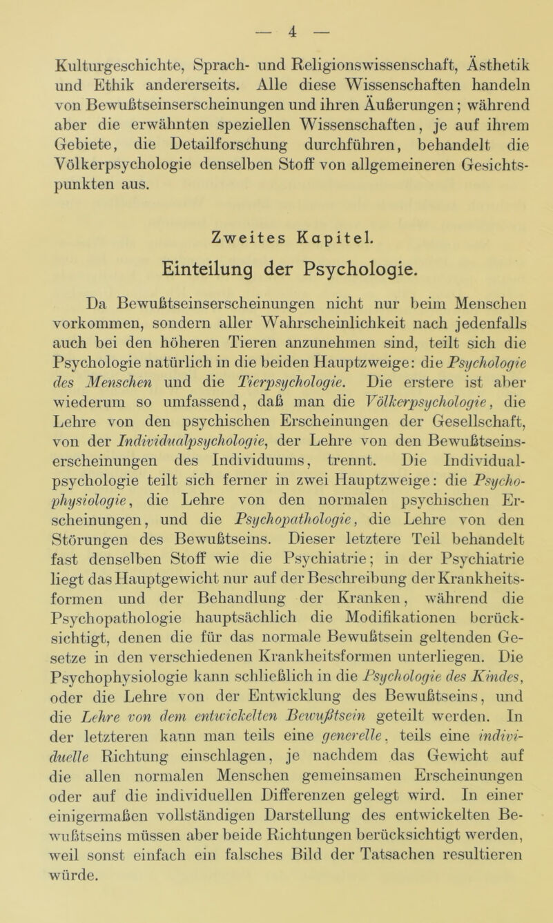 Kulturgeschichte, Sprach- und Religionswissenschaft, Ästhetik und Ethik andererseits. Alle diese Wissenschaften handeln von Bewußtseinserscheinungen und ihren Äußerungen; während aber die erwähnten speziellen Wissenschaften, je auf ihrem Gebiete, die Detailforschung durchführen, behandelt die Völkerpsychologie denselben Stoff von allgemeineren Gesichts- punkten aus. Zweites Kapitel. Einteilung der Psychologie. Da Bewußtseinserscheinungen nicht nur beim Menschen Vorkommen, sondern aller Wahrscheinlichkeit nach jedenfalls auch bei den höheren Tieren anzunehmen sind, teilt sich die Psychologie natürlich in die beiden Hauptzweige: die Psychologie des Menschen und die Tierpsychologie. Die erstere ist aber wiederum so umfassend, daß man die Völkerpsychologie, die Lehre von den psychischen Erscheinungen der Gesellschaft, von der Individualpsychologie, der Lehre von den Bewußtseins- erscheinungen des Individuums, trennt. Die Individual- psychologie teilt sich ferner in zwei Hauptzweige: die Psycho- physiologie, die Lehre von den normalen psychischen Er- scheinungen, und die Psychopathologie, die Lehre von den Störungen des Bewußtseins. Dieser letztere Teil behandelt fast denselben Stoff wie die Psychiatrie; in der Psychiatrie liegt das Hauptgewicht nur auf der Beschreibung der Krankheits- formen und der Behandlung der Kranken, während die Psychopathologie hauptsächlich die Modifikationen berück- sichtigt, denen die für das normale Bewußtsein geltenden Ge- setze in den verschiedenen Krankheitsformen unterliegen. Die Psychophysiologie kann schließlich in die Psychologie des Kindes, oder die Lehre von der Entwicklung des Bewußtseins, und die Lehre von dem entwickelten Bewußtsein geteilt werden. In der letzteren kann man teils eine generelle, teils eine indivi- duelle Richtung einschlagen, je nachdem das Gewicht auf die allen normalen Menschen gemeinsamen Erscheinungen oder auf die individuellen Differenzen gelegt wird. In einer einigermaßen vollständigen Darstellung des entwickelten Be- wußtseins müssen aber beide Richtungen berücksichtigt werden, weil sonst einfach ein falsches Bild der Tatsachen resultieren würde.