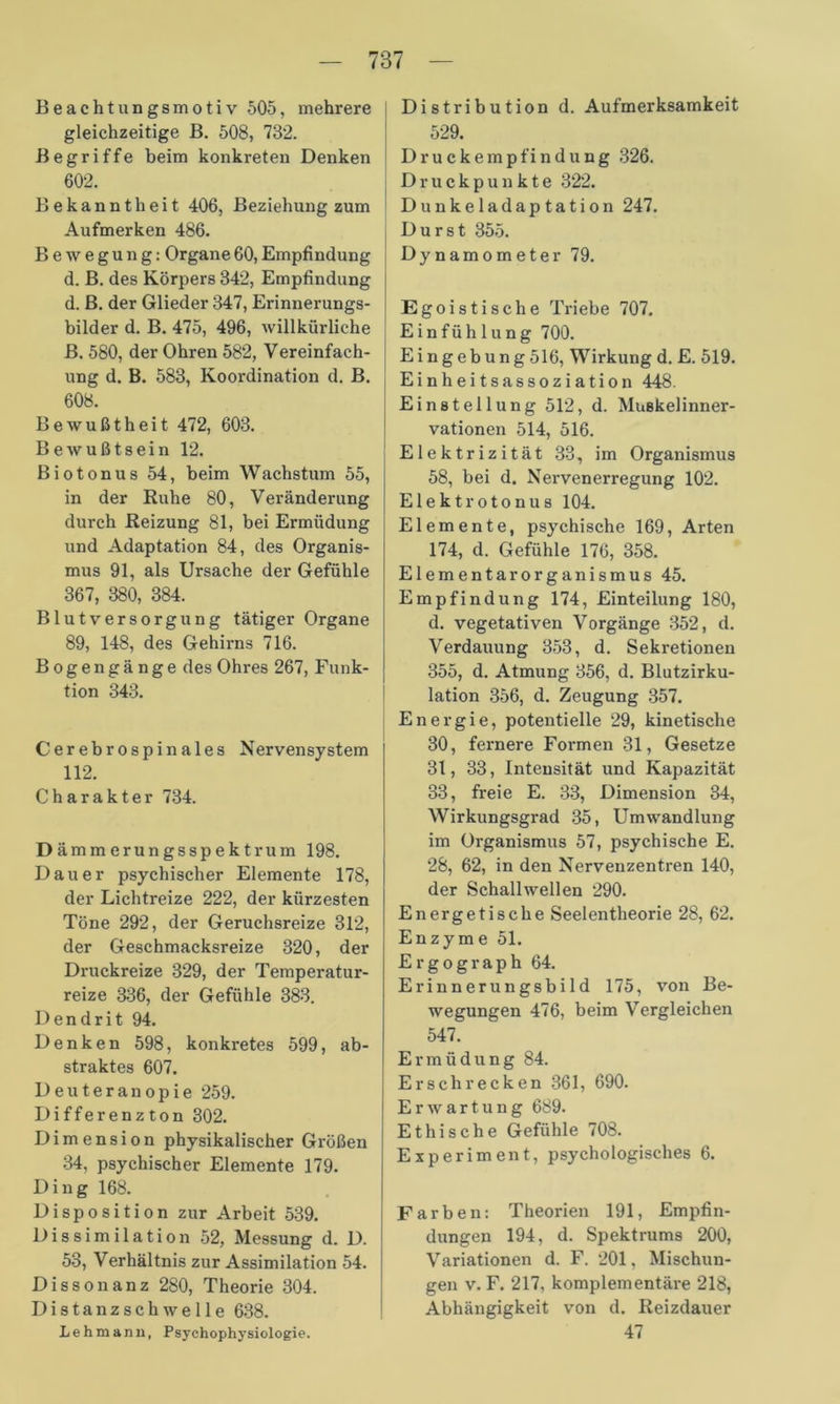 Beachtungsmotiv 505, mehrere gleichzeitige B. 508, 732. Begriffe beim konkreten Denken 602. Bekanntheit 406, Beziehung zum Aufmerken 486. Bewegung: Organe60,Empfindung d. B. des Körpers 342, Empfindung d. B. der Glieder 347, Erinnerungs- bilder d. B. 475, 496, willkürliche B. 580, der Ohren 582, Vereinfach- ung d. B. 583, Koordination d. B. 608. Bewußtheit 472, 603. Bewußtsein 12. Biotonus 54, beim Wachstum 55, in der Ruhe 80, Veränderung durch Reizung 81, bei Ermüdung und Adaptation 84, des Organis- mus 91, als Ursache der Gefühle 367, 380, 384. Blutversorgung tätiger Organe 89, 148, des Gehirns 716. Bogengänge des Ohres 267, Funk- tion 343. Cerebrospinales Nervensystem 112. Charakter 734. D ämmerungsspektrum 198. Dauer psychischer Elemente 178, der Lichtreize 222, der kürzesten Töne 292, der Geruchsreize 312, der Geschmacksreize 320, der Druckreize 329, der Temperatur- reize 336, der Gefühle 383. Dendrit 94. Denken 598, konkretes 599, ab- straktes 607. Deuteranopie 259. Differenzton 302. Dimension physikalischer Größen 34, psychischer Elemente 179. Ding 168. Disposition zur Arbeit 539. Dissimilation 52, Messung d. D. 53, Verhältnis zur Assimilation 54. Dissonanz 280, Theorie 304. Distanzschwelle 638. Lehmann, Psychophysiologie. Distribution d. Aufmerksamkeit 529. D r u c k e m p fi n d u n g 326. Druckpunkte 322. Dunkeladaptation 247. Durst 355. Dynamometer 79. Egoistische Triebe 707. Einfühlung 700. Eingebung 516, Wirkung d. E. 519. Einheitsassoziation 448. Einstellung 512, d. Muskelinner- vationen 514, 516. Elektrizität 33, im Organismus 58, bei d. Nervenerregung 102. Elektrotonus 104. Elemente, psychische 169, Arten 174, d. Gefühle 176, 358. Elementar Organismus 45. Empfindung 174, Einteilung 180, d. vegetativen Vorgänge 352, d. Verdauung 353, d. Sekretionen 355, d. Atmung 356, d. Blutzirku- lation 356, d. Zeugung 357. Energie, potentielle 29, kinetische 30, fernere Formen 31, Gesetze 31, 33, Intensität und Kapazität 33, freie E. 33, Dimension 34, Wirkungsgrad 35, Umwandlung im Organismus 57, psychische E. 28, 62, in den Nervenzentren 140, der Schallwellen 290. Energetische Seelentheorie 28, 62. Enzyme 51. E r g o g r a p h 64. Erinnerungsbild 175, von Be- wegungen 476, beim Vergleichen 547. Ermüdung 84. Erschrecken 361, 690. Erwartung 689. Ethische Gefühle 708. Experiment, psychologisches 6. Farben: Theorien 191, Empfin- dungen 194, d. Spektrums 200, Variationen d. F. 201, Mischun- gen v. F. 217, komplementäre 218, Abhängigkeit von d. Reizdauer 47