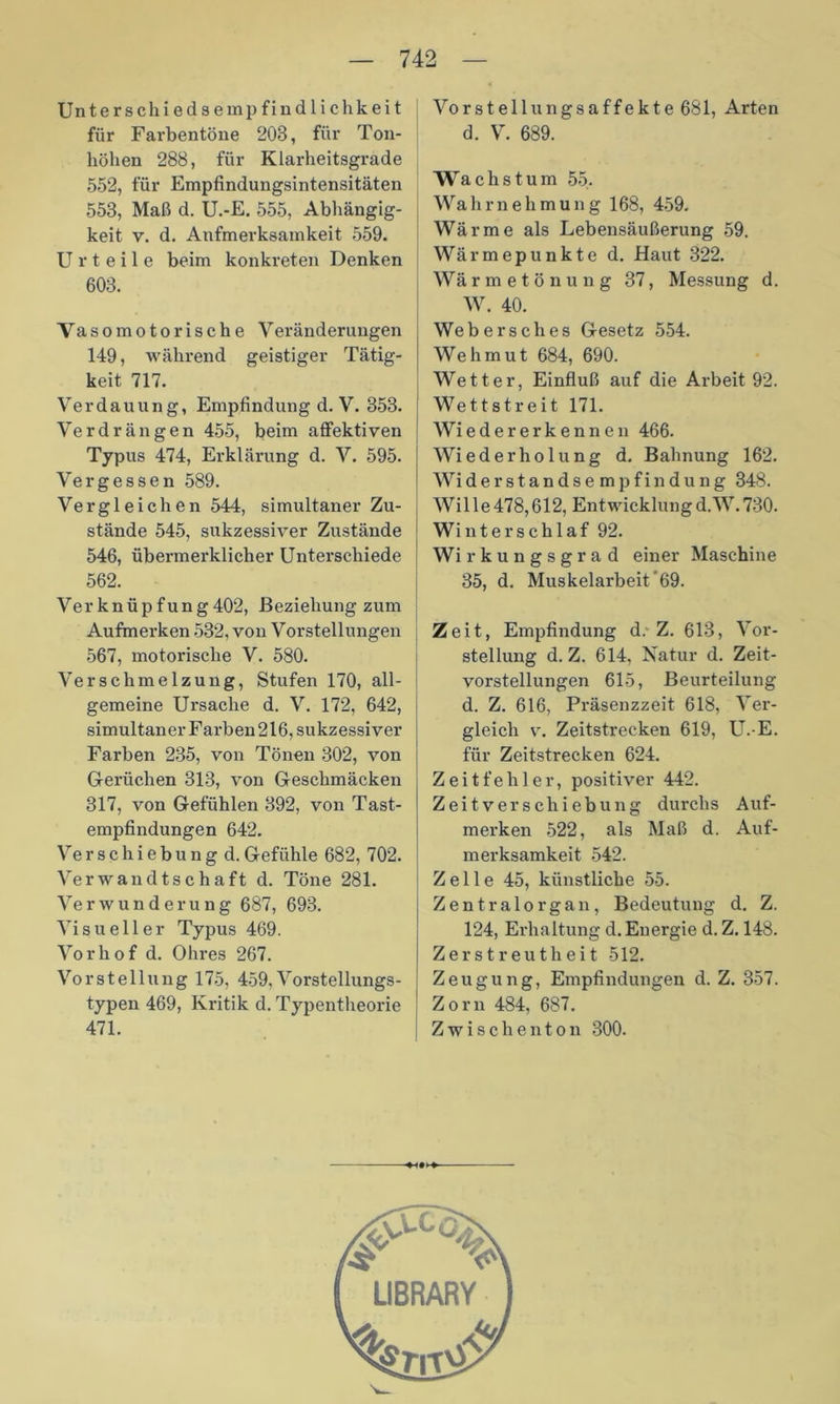 Unterschiedsempfindlichkeit für Farbentöne 203, für Ton- höhen 288, für Klarheitsgrade 552, für Empfindungsintensitäten 553, Maß d. U.-E. 555, Abhängig- keit v. d. Aufmerksamkeit 559. Urteile beim konkreten Denken 603. Vasomotorische Veränderungen 149, während geistiger Tätig- keit 717. Verdauung, Empfindung d. V. 353. Verdrängen 455, beim affektiven Typus 474, Erklärung d. V. 595. Vergessen 589. Vergleichen 544, simultaner Zu- stände 545, sukzessiver Zustände 546, übermerklicher Unterschiede 562. Verknüpfung402, Beziehung zum Aufmerken 532, von Vorstellungen 567, motorische V. 580. Verschmelzung, Stufen 170, all- gemeine Ursache d. V. 172, 642, simultaner Farben 216, sukzessiver Farben 235, von Tönen 302, von Gerüchen 313, von Geschmäcken 317, von Gefühlen 392, von Tast- empfindungen 642. Verschiebungd.Gefühle 682, 702. Verwandtschaft d. Töne 281. Verwunderung 687, 693. Visueller Typus 469. Vorhof d. Ohres 267. Vorstellung 175, 459, Vorstellungs- typen 469, Kritik d. Typentheorie 471. Vo r s t e 11 u n g s a f f e k t e 681, Arten d. V. 689. Wachstum 55. Wahrnehmung 168, 459. Wärme als Lebensäußerung 59. Wärmepunkte d. Haut 322. Wärmetönung 37, Messung d. W. 40. Webersches Gesetz 554. Wehmut 684, 690. Wetter, Einfluß auf die Arbeit 92. Wettstreit 171. Wi eder er kennen 466. Wiederholung d. Bahnung 162. Wi der Standsempfindung 348. Wille478,612, Entwicklungd.W.730. Winterschlaf 92. Wi rkungsgrad einer Maschine 35, d. Muskelarbeit'69. Zeit, Empfindung d. Z. 613, Vor- stellung d. Z. 614, Natur d. Zeit- vorstellungen 615, Beurteilung d. Z. 616, Präsenzzeit 618, Ver- gleich v. Zeitstrecken 619, U.-E. für Zeitstrecken 624. Zeit fehler, positiver 442. Zeitverschiebung durchs Auf- merken 522, als Maß d. Auf- merksamkeit 542. Zelle 45, künstliche 55. Zentralorgan, Bedeutung d. Z. 124, Erhaltung d. Energie d. Z. 148. Zerstreutheit 512. Zeugung, Empfindungen d. Z. 357. Zorn 484, 687. Zwischenton 300.