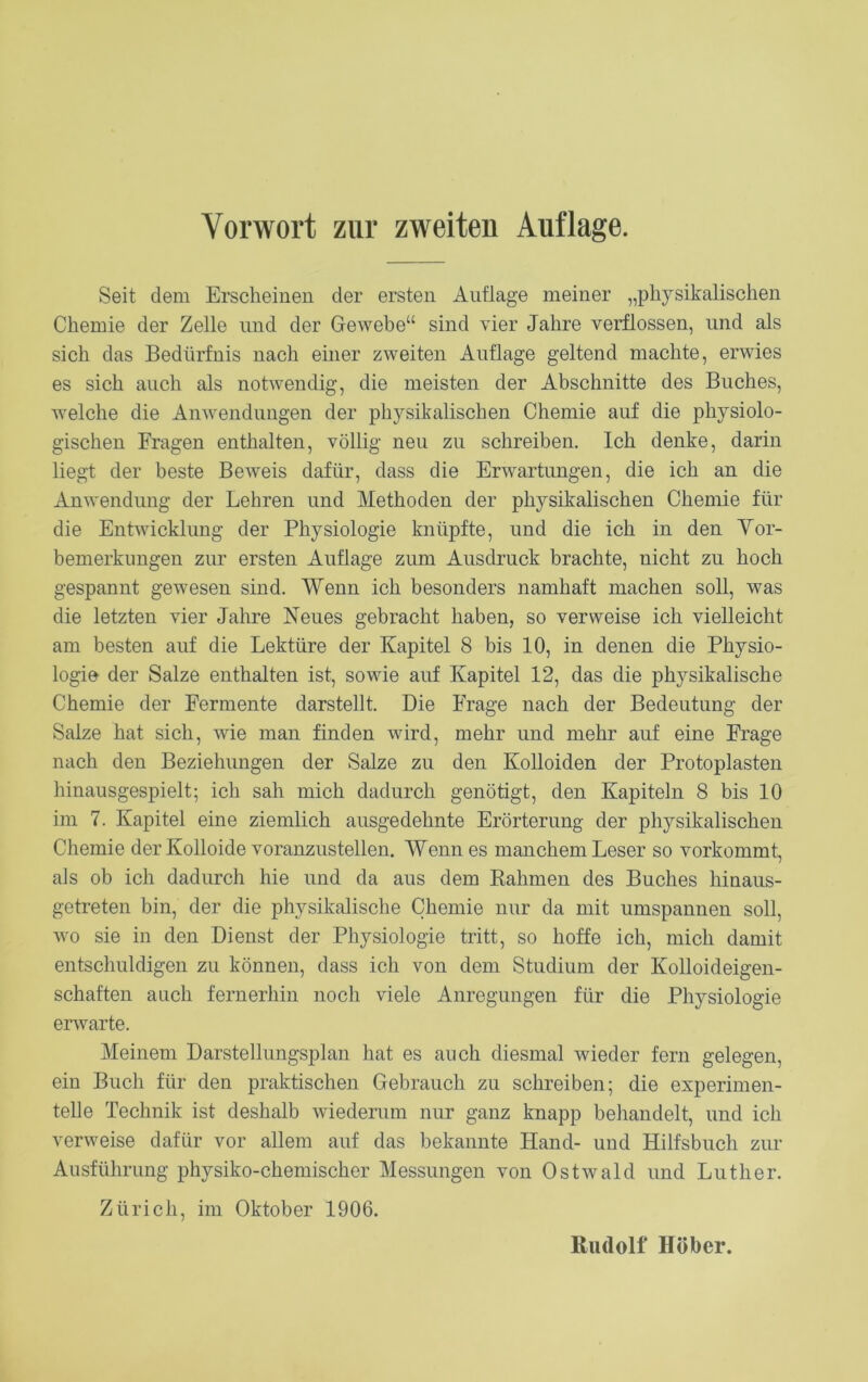 Vorwort zur zweiten Auflage. Seit dem Erscheinen der ersten Auflage meiner „physikalischen Chemie der Zelle und der Gewebe“ sind vier Jahre verflossen, und als sich das Bedürfnis nach einer zweiten Auflage geltend machte, erwies es sich auch als notwendig, die meisten der Abschnitte des Buches, welche die Anwendungen der physikalischen Chemie auf die physiolo- gischen Fragen enthalten, völlig neu zu schreiben. Ich denke, darin liegt der beste Beweis dafür, dass die Erwartungen, die ich an die Anwendung der Lehren und Methoden der physikalischen Chemie für die Entwicklung der Physiologie knüpfte, und die ich in den Vor- bemerkungen zur ersten Auflage zum Ausdruck brachte, nicht zu hoch gespannt gewesen sind. Wenn ich besonders namhaft machen soll, was die letzten vier Jahre Neues gebracht haben, so verweise ich vielleicht am besten auf die Lektüre der Kapitel 8 bis 10, in denen die Physio- logie der Salze enthalten ist, sowie auf Kapitel 12, das die physikalische Chemie der Fermente darstellt. Die Frage nach der Bedeutung der Salze hat sich, wie man finden wird, mehr und mehr auf eine Frage nach den Beziehungen der Salze zu den Kolloiden der Protoplasten hinausgespielt; ich sah mich dadurch genötigt, den Kapiteln 8 bis 10 im 7. Kapitel eine ziemlich ausgedehnte Erörterung der physikalischen Chemie der Kolloide voranzustellen. Wenn es manchem Leser so vorkommt, als ob ich dadurch hie und da aus dem Rahmen des Buches hinaus- getreten bin, der die physikalische Chemie nur da mit umspannen soll, wo sie in den Dienst der Physiologie tritt, so hoffe ich, mich damit entschuldigen zu können, dass ich von dem Studium der Kolloideigen- schaften auch fernerhin noch viele Anregungen für die Physiologie erwarte. Meinem Darstellungsplan hat es auch diesmal wieder fern gelegen, ein Buch für den praktischen Gebrauch zu schreiben; die experimen- telle Technik ist deshalb wiederum nur ganz knapp behandelt, und ich verweise dafür vor allem auf das bekannte Hand- und Hilfsbuch zur Ausführung physiko-chemischer Messungen von Ostwald und Luther. Zürich, im Oktober 1906. Rudolf Höher.