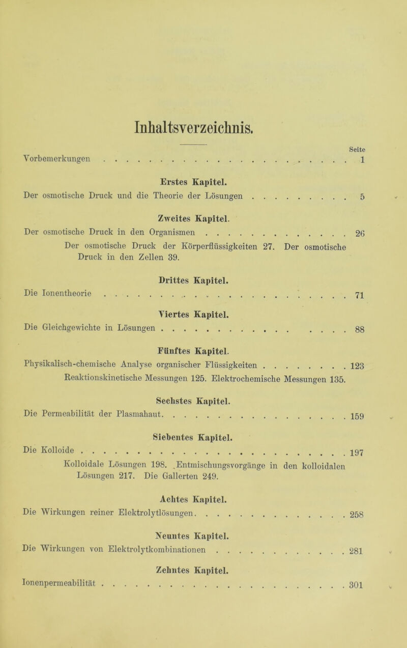 Inhaltsverzeichnis. Seite Vorbemerkungen 1 Erstes Kapitel. Der osmotische Druck und die Theorie der Lösungen 5 Zweites Kapitel. Der osmotische Druck in den Organismen 26 Der osmotische Druck der Körperflüssigkeiten 27. Der osmotische Druck in den Zellen 39. Drittes Kapitel. Die Ionentheorie Viertes Kapitel. Die Gleichgewichte in Lösungen .... 88 Fünftes Kapitel. Physikalisch-chemische Analyse organischer Flüssigkeiten 123 Reaktionskinetische Messungen 125. Elektrochemische Messungen 135. Sechstes Kapitel. Die Permeabilität der Plasmahaut Siebentes Kapitel. Die Kolloide 197 Kolloidale Lösungen 198. .Entmischungsvorgänge in den kolloidalen Lösungen 217. Die Gallerten 249. Achtes Kapitel. Die Wirkungen reiner Elektrolytlösungen 258 Neuntes Kapitel. Die Wirkungen von Elektrolytkombinationen 281 Zehntes Kapitel. Ionenpermeabilität 301