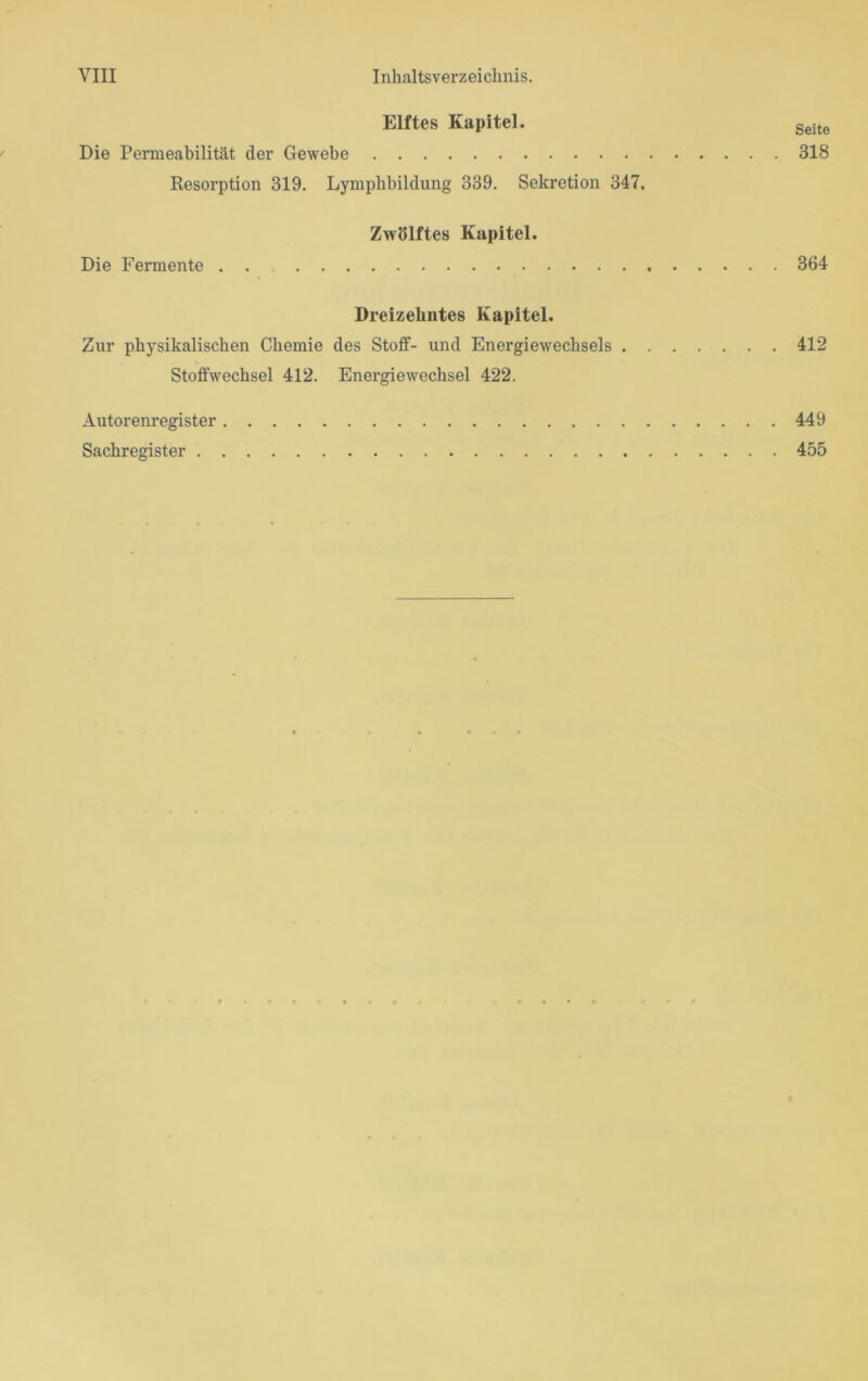Elftes Kapitel. Seite Die Permeabilität der Gewebe 318 Desorption 319. Lymphbildung 339. Sekretion 347. Zwölftes Kapitel. Die Fermente . . 364 Dreizehntes Kapitel. Zur physikalischen Chemie des Stoff- und Energiewechsels 412 Stoffwechsel 412. Energiewechsel 422. Autorenregister 449 Sachregister 455