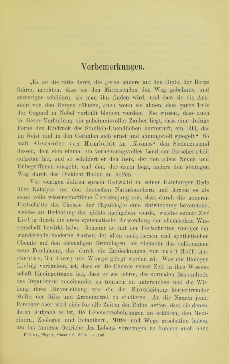 Vorbemerkungen. „Es ist die Sitte derer, die gerne andere auf den Gipfel der Berge führen möchten, dass sie den Mitreisenden den Weg gebahnter lind anmutiger schildern, als man ihn finden wird, und dass sie die Aus- sicht von den Bergen rühmen, auch wenn sie ahnen, dass ganze Teile der Gegend in Nebel verhüllt bleiben werden. Sie wissen, dass auch in dieser Verhüllung ein geheimnisvoller Zauber liegt, dass eine duftige Ferne den Eindruck des Sinnlich-Unendlichen hervorruft, ein Bild, das im Geist und in den Gefühlen sich ernst und ahnungsvoll spiegelt.“ So malt Alexander von Humboldt im „Kosmos“ den Seelenzustand dessen, dem sich einmal ein verheissungsvolles Land der Forscherarbeit aufgetan hat, und so schildert er den Beiz, der von allem Neuen und Unbegriffenen ausgeht, und den, der darin liegt, andere den steinigen Weg durch das Dickicht finden zu helfen. — Vor Avenigen Jahren sprach OstAvald in seiner Hamburger Rede über Katalyse vor den deutschen Naturforschern und Ärzten es als seine volle wissenschaftliche Überzeugung aus, dass durch die neueren Fortschritte der Chemie der Physiologie eine Entwicklung bevorstehe, welche an Bedeutung der nichts nachgeben Averde, Avelche seiner Zeit Liebig durch die erste systematische Anwendung der chemischen Wis- senschaft beAvirkt habe. Gemeint ist mit den Fortschritten weniger der Avundervolle moderne Ausbau der alten analytischen und synthetischen Chemie auf den ehemaligen Grundlagen, als vielmehr das vollkommen neue Fundament, das durch die Entdeckungen von van’t Hoff, Ar- rhenius, Guldberg und Waage gelegt Avorden ist. Was die Biologen Liebig verdanken, ist, dass er die Chemie seiner Zeit in ihre Wissen- schaft hineingetragen hat, dass er sie lehrte, die normalen Bestandteile des Organismus voneinander zu trennen, zu untersuchen und die Wir- kung ihrer Einverleibung Avie die der Einverleibung körperfremder Stoffe, der Gifte und Arzneimittel, zu studieren. An die Namen jener Forscher aber Avird sich für alle Zeiten der Ruhm heften, dass sie denen, deren Aufgabe es ist, die Lebenserscheinungen zu erklären, den Medi- zinern, Zoologen und Botanikern, Mittel und Wege geschaffen haben, um ins innerste Getriebe des Lebens Vordringen zu können auch ohne