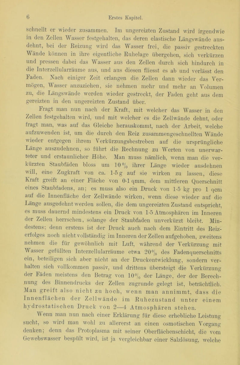 schnellt er wieder zusammen. Im ungereizten Zustand wird irgendwie in den Zellen Wasser festgehalten, das deren elastische Längswände aus- dehnt, bei der Reizung wird das Wasser frei, die passiv gestreckten Wände können in ihre eigentliche Ruhelage übergehen, sich verkürzen und pressen dabei das Wasser aus den Zellen durch sich hindurch in die Interzellularräume aus, und aus diesen fliesst es ab und verlässt den Raden. Nach einiger Zeit erlangen die Zellen dann wieder das Ver- mögen, Wasser anzuziehen, sie nehmen mehr und mehr an Volumen zu, die Längswände werden wieder gestreckt, der Faden geht aus dem gereizten in den ungereizten Zustand über. Fragt man nun nach der Kraft, mit welcher das Wasser in den Zellen festgehalten wird, und mit welcher es die Zellwände dehnt, oder fragt man, was auf das Gleiche herauskommt, nach der Arbeit, welche aufzuwenden ist, um die durch den Reiz zusammengeschnellten Wände wieder entgegen ihrem Verkürzungsbestreben auf die ursprüngliche Länge auszudehnen, so führt die Rechnung zu Werten von unerwar- teter und erstaunlicher Höhe. Man muss nämlich, wenn man die ver- kürzten Staubfäden bloss um 10 °/0 ihrer Länge wieder ausdehnen will, eine Zugkraft von ca. 1-5 g auf sie wirken zu lassen, diese Kraft greift an einer Fläche von 0-1 qmm, dem mittleren Querschnitt eines Staubfadens, an; es muss also ein Druck von 1-5 kg pro 1 qcm auf die Innenfläche der Zellwände wirken, wenn diese wieder auf die Länge ausgedehnt werden sollen, die dem ungereizten Zustand entspricht, es muss dauernd mindestens ein Druck von 1-5 Atmosphären im Inneren der Zellen herrschen, solange der Staubfaden unverkürzt bleibt. Min- destens; denn erstens ist der Druck auch nach dem Eintritt des Reiz- erfolges noch nicht vollständig im Inneren der Zellen aufgehoben, zweitens nehmen die für gewöhnlich mit Luft, während der Verkürzung mit Wasser gefüllten Interzellularräume etwa 20°j0 des Fadenquerschnitts ein, beteiligen sich aber nicht an der Druckentwicklung, sondern ver- halten sich vollkommen passiv, und drittens übersteigt die Verkürzung der Fäden meistens den Betrag von 10°/0 der Länge, der der Berech- nung des Binnendrucks der Zellen zugrunde gelegt ist, beträchtlich. Man greift also nicht zu hoch, wenn man annimmt, dass die Innenflächen der Zellwände im Ruhezustand unter einem hydrostatischen Druck von 2—4- Atmosphären stehen. V enu man nun nach einer Erklärung für diese erhebliche Leistung sucht, so wird man wohl zu allererst an einen osmotischen Vorgang denken; denn das Protoplasma mit seiner Oberflächenschicht, die vom Gewebswasser bespült wird, ist ja vergleichbar einer Salzlösung, welche