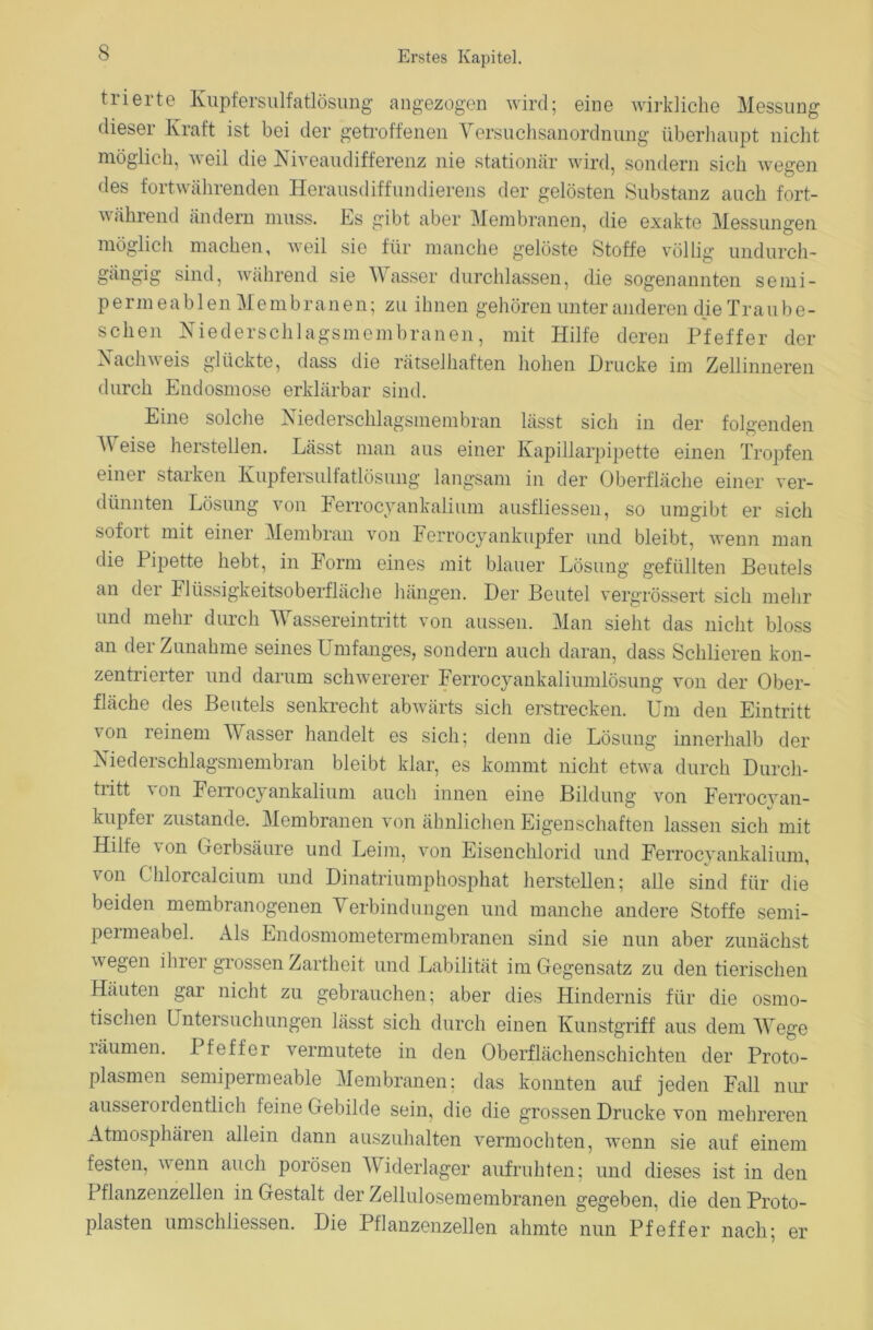 trierte Kupfersulfatlösung angezogen wird; eine wirkliche Messung dieser Kraft ist bei der getroffenen Versuchsanordnung überhaupt nicht möglich, weil die Niveaudifferenz nie stationär wird, sondern sich wegen des fortwährenden Herausdiffundierens der gelösten Substanz auch fort- während ändern muss. Es gibt aber Membranen, die exakte Messungen möglich machen, weil sie für manche gelöste Stoffe völlig undurch- gängig sind, während sie Wasser durchlassen, die sogenannten semi- permeablen Membranen; zu ihnen gehören unter anderen die Traube- sehen Niederschlagsmembranen, mit Hilfe deren Pfeffer der Nachweis glückte, dass die rätselhaften hohen Drucke im Zellinneren durch Endosmose erklärbar sind. Eine solche Niederschlagsmembran lässt sich in der folgenden V eise heistellen. Lässt man aus einer Kapillarpipette einen Tropfen einer starken Kupfersulfatlösung langsam in der Oberfläche einer ver- dünnten Lösung von Ferrocyankalium ausfliessen, so umgibt er sich sofort mit einer Membran von Ferrocyankupfer und bleibt, wenn man die Pipette hebt, in Form eines mit blauer Lösung gefüllten Beutels an der Flüssigkeitsoberfläche hängen. Der Beutel vergrössert sich mehr und mehr durch Wassereintritt von aussen. Man sieht das nicht bloss an der Zunahme seines Umfanges, sondern auch daran, dass Schlieren kon- zentrierter und darum schwererer Ferrocyankaliumlösung von der Ober- fläche des Beutels senkrecht abwärts sich erstrecken. Um den Eintritt von reinem Wasser handelt es sich; denn die Lösung innerhalb der Niederschlagsmembran bleibt klar, es kommt nicht etwa durch Durch- tritt \ on Ferrocyankalium auch innen eine Bildung von Ferrocvan- kupfer zustande. Membranen von ähnlichen Eigenschaften lassen sich mit Hilfe von Gerbsäure und Leim, von Eisenchlorid und Ferrocyankalium, von Chlorcalcium und Dinatriumphosphat hersteilen; alle sind für die beiden membranogenen Verbindungen und manche andere Stoffe semi- permeabel. Als Endosmometermembranen sind sie nun aber zunächst wegen iluei grossen Zartheit und Labilität im Gegensatz zu den tierischen Häuten gar nicht zu gebrauchen; aber dies Hindernis für die osmo- tischen Untersuchungen lässt sich durch einen Kunstgriff aus dem Wege räumen. Pfeffer vermutete in den Oberflächenschichten der Proto- plasmen semipermeable Membranen; das konnten auf jeden Fall nur ausserordentlich feine Gebilde sein, die die grossen Drucke von mehreren Atmosphären allein dann auszuhalten vermochten, wenn sie auf einem festen, wenn auch porösen Widerlager aufruhten; und dieses ist in den Pflanzenzellen in Gestalt der Zellulosemembranen gegeben, die den Proto- plasten umschliessen. Die Pflanzenzellen ahmte nun Pfeffer nach; er