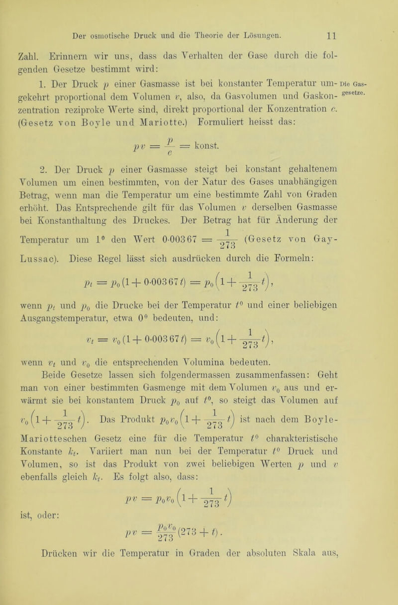 Zahl. Erinnern wir uns, dass das Verhalten der Gase durch die fol- genden Gesetze bestimmt wird: 1. Der Druck p einer Gasmasse ist bei konstanter Temperatur um- Die Gas- gekehrt proportional dem Volumen r, also, da Gasvolumen und Gaskon- gesetze- zentration reziproke Werte sind, direkt proportional der Konzentration c. (Gesetz von Boyle und Mariotte.) Formuliert heisst das: v v = — = konst. c 2. Der Druck p einer Gasmasse steigt bei konstant gehaltenem Volumen um einen bestimmten, von der Natur des Gases unabhängigen Betrag, wenn man die Temperatur um eine bestimmte Zahl von Graden erhöht. Das Entsprechende gilt für das Volumen v derselben Gasmasse bei Konstanthaltung des Druckes. Der Betrag hat für Änderung der Temperatur um 1° den Wert 0-003 67 = ^ (Gesetz von Gay- Lussac). Diese Regel lässt sich ausdrücken durch die Formeln: Pt = Po l1 + 0-003 67 i) = p0 (l + —^), wenn pt und p0 die Drucke bei der Temperatur t° und einer beliebigen Ausgangstemperatur, etwa 0° bedeuten, und: v, = v„ (1 + 0-003 67 *) = »„ (l + -l^t), wenn vt und v0 die entsprechenden Volumina bedeuten. Beide Gesetze lassen sich folgenderenassen zusammenfassen: Geht man von einer bestimmten Gasmenge mit dem Volumen v0 aus und er- wärmt sie bei konstantem Druck p>o au^ so steigt das Volumen auf v0 (1 -f- tj. Das Produkt p0v0 (l -j- 1. ist nach dem Boyle- Mariotteschen Gesetz eine für die Temperatur charakteristische Konstante kt. Variiert man nun bei der Temperatur t° Druck und Volumen, so ist das Produkt von zwei beliebigen Werten p und v ebenfalls gleich kt. Es folgt also, dass: ist, oder: pv = p0v0 1 273 ,^ = 1^(273 + 0. Drücken wir die Temperatur in Graden der absoluten Skala aus,