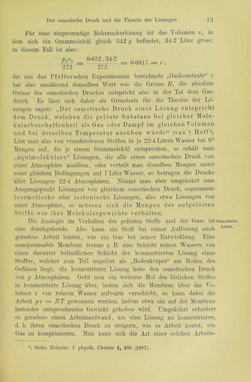 Für eine einprozentige Rohrzuckerlösung ist das Volumen v, in dem sich ein Grammolekül gleich 342 g befindet, 34-2 Liter gross; in diesem Fall ist also: die aus den Pf eff er sehen Experimenten berechnete ,, Gaskonstante“ r hat also annähernd denselben Wert wie die Grösse 17, die absolute Grösse des osmotischen Druckes entspricht also in der Tat dem Gas- druck. Es lässt sich daher als Grundsatz für die Theorie der Lö- sungen sagen: „Der osmotische Druck einer Lösung entspricht dem Druck, welchen die gelöste Substanz bei gleicher Mole- kularbeschaffenheit als Gas oder Dampf im gleichen Volumen und bei derselben Temperatur ausüben würde“ (van't Hoff1). Löst man also von verschiedenen Stoffen in je 22-4 Litern Wasser bei 0° Mengen auf, die je einem Grammolekül entsprechen, so erhält man „äquimolekulare“ Lösungen, die alle einen osmotischen Druck von einer Atmosphäre ausüben, oder verteilt man dieselben Mengen unter sonst gleichen Bedingungen auf 1 Liter Wasser, so betragen die Drucke aller Lösungen 22-4 Atmosphären. Nimmt man aber umgekehrt zum Ausgangspunkt Lösungen von gleichem osmotischen Druck, sogenannte isosmotische oder isotonische Lösungen, also etwa Lösungen von einer Atmosphäre, so müssen sich die Mengen der aufgelösten Stoffe wie ihre Molekulargewichte verhalten. Die Analogie im Verhalten der gelösten Stoffe und der Gase ist osmotische eine durchgehende. Also kann ein Stoff bei seiner Auflösung auch Arbeit geradeso Arbeit leisten, wie ein Gas bei seiner Entwicklung. Eine semipermeable Membran trenne z. B. eine Schicht reinen Wassers von einer darunter befindlichen Schicht der konzentrierten Lösung eines Stoffes, welcher zum Teil ungelöst als „Bodenkörper“ am Boden des Gefässes liegt; die konzentrierte Lösung habe den osmotischen Druck von p Atmosphären. Geht nun ein weiteres Mol des löslichen Stoffes in konzentrierte Lösung über, indem sich die Membran über das Vo- lumen v von reinem Wasser aufwärts verschiebt, so kann dabei die Arbeit pv = ET gewonnen werden, indem etwa ein auf der Membran lastendes entsprechendes Gewicht gehoben wird. Umgekehrt erfordert es geradeso einen Arbeitsaufwand, um eine Lösung zu konzentrieren, d. h. ihren osmotischen Druck zu steigern, wie es Arbeit kostet, ein Gas zu komprimieren. Man kann sich die Art einer solchen Arbeits- Po *o 273 0-652.34-2 273 = 0-0817 = r;