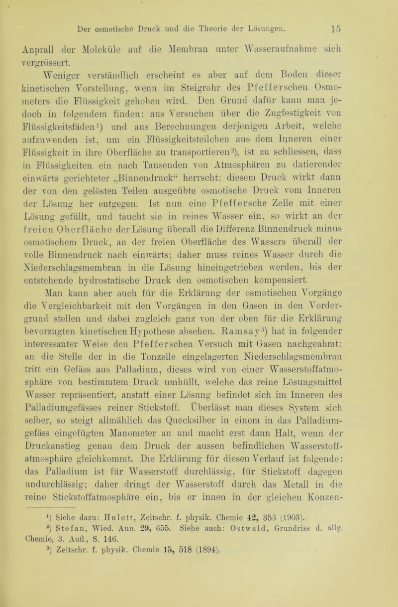 Anprall der Moleküle auf die Membran unter Wusseraufnahme sich vergrössert. Weniger verständlich erscheint es aber auf dem Boden dieser kinetischen Vorstellung, wenn im Steigrohr des Pfefferschen Osmo- meters die Flüssigkeit gehoben wird. Den Grund dafür kann man je- doch in folgendem finden: aus Versuchen über die Zugfestigkeit von Flüssigkeitsfäden1) und aus Berechnungen derjenigen Arbeit, welche aufzuwenden ist, um ein Flüssigkeitsteilchen aus dem Inneren einer Flüssigkeit in ihre Oberfläche zu transportieren2), ist zu schliessen, dass in Flüssigkeiten ein nach Tausenden von Atmosphären zu datierender einwärts gerichteter „Binnendruck“ herrscht: diesem Druck wirkt dann der von den gelösten Teilen ausgeübte osmotische Druck vom Inneren der Lösung her entgegen. Ist nun eine Pfeft'ersche Zelle mit einer Lösung gefüllt, und taucht sie in reines Wasser ein, so wirkt an der freien Oberfläche der Lösung überall die Differenz Binnendruck minus osmotischem Druck, an der freien Oberfläche des Wassers überall der volle Binnendruck nach einwärts; daher muss reines Wasser durch die Niederschlagsmembran in die Lösung hineingetrieben werden, bis der entstehende hydrostatische Druck den osmotischen kompensiert. Man kann aber auch für die Erklärung der osmotischen Vorgänge die Vergleichbarkeit mit den Vorgängen in den Gasen in den Vorder- grund stellen und dabei zugleich ganz von der oben für die Erklärung- bevorzugten kinetischen Hypothese absehen. Ramsay3) hat in folgender interessanter Weise den Pfefferschen Versuch mit Gasen nachgeahmt: an die Stelle der in die Tonzelle eingelagerten Niederschlagsmembran tritt ein Gefäss aus Palladium, dieses wird von einer Wasserstoffatmo- sphäre von bestimmtem Druck umhüllt, welche das reine Lösungsmittel Wasser repräsentiert, anstatt einer Lösung befindet sich im Inneren des Palladiumgefässes reiner Stickstoff. Überlässt man dieses System sich selber, so steigt allmählich das Quecksilber in einem in das Palladium- gefäss eingefügten Manometer an und macht erst dann Halt, wenn der Druckanstieg genau dem Druck der aussen befindlichen Wasserstoff- atmosphäre gleichkommt. Die Erklärung für diesen Verlauf ist folgende: das Palladium ist für Wasserstoff durchlässig, für Stickstoff dagegen undurchlässig; daher dringt der Wasserstoff durch das Metall in die reine Stickstoffatmosphäre ein, bis er innen in der gleichen Konzen- ‘) Siehe dazu: Hulett, Zeitschr. f. pliysik. Chemie 42, 353 (1903). 2) Stefan, Wied. Ann. 29, 655. Siehe auch: Ostwald, Grundriss d. allg. Chemie, 3. Aufl., S. 146. 3) Zeitschr. f. physib. Chemie 15, 518 (1894).