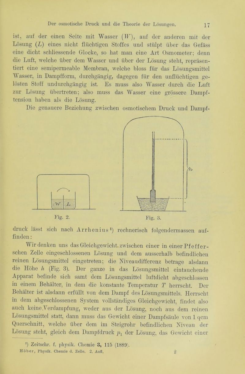 ist, auf der einen Seite mit Wasser (W), auf der anderen mit der Lösung (X) eines nicht flüchtigen Stoffes und stülpt über das Gefäss eine dicht schliessende Glocke, so hat man eine Art Osmometer; denn die Luft, welche über dem Wasser und über der Lösung stellt, repräsen- tiert eine semipermeable Membran, welche bloss für das Lösungsmittel A\ asser, in Dampfform, durchgängig, dagegen für den unflüchtigen ge- lösten Stoff undurchgängig ist. Es muss also Wasser durch die Luft zur Lösung übertreten; also muss das Wasser eine grössere Dampf- tension haben als die Lösung. Die genauere Beziehung zwischen osmotischem Druck und Dampf- druck lässt sich nach Arrhenius1) rechnerisch folgendermassen auf- finden : Wir denken uns das Gleichgewicht, zwischen einer in einer Pf eff er- sehen Zelle eingeschlossenen Lösung und dem ausserhalb befindlichen reinen Lösungsmittel eingetreten; die Niveaudifferenz betrage alsdann die Höhe h (Fig. 3). Der ganze in das Lösungsmittel eintauchende Apparat befinde sich samt dem Lösungsmittel luftdicht abgeschlossen in einem Behälter, in dem die konstante Temperatur T herrscht. Der Behälter ist alsdann erfüllt von dem Dampf des Lösungsmittels. Herrscht in dem abgeschlossenen System vollständiges Gleichgewicht, findet also auch keine .Verdampfung, weder aus der Lösung, noch aus dem reinen Lösungsmittel statt, dann muss das Gewicht einer Dampfsäule von 1 qcm Querschnitt, welche über dem im Steigrohr befindlichen Niveau der Lösung steht, gleich dem Dampfdruck j)l der Lösung, das Gewicht einer 3) Zeitschr. f. pkysik. Chemie 3, 115 (1889). Höber, Physik. Chemie d. Zelle. 2. Auü. 2