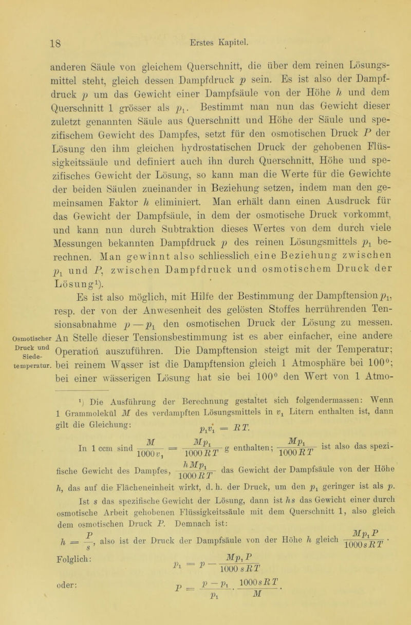 anderen Säule von gleichem Querschnitt, die über dem reinen Lösungs- mittel steht, gleich dessen Dampfdruck p sein. Es ist also der Dampf- druck p um das Gewicht einer Dampfsäule von der Höhe h und dem Querschnitt 1 grösser als Bestimmt man nun das Gewicht dieser zuletzt genannten Säule aus Querschnitt und Höhe der Säule und spe- zifischem Gewicht des Dampfes, setzt für den osmotischen Druck P der Lösung den ihm gleichen hydrostatischen Druck der gehobenen Flüs- sigkeitssäule und definiert auch ihn durch Querschnitt, Höhe und spe- zifisches Gewicht der Lösung, so kann man die Werte für die Gewichte der beiden Säulen zueinander in Beziehung setzen, indem man den ge- meinsamen Faktor h eliminiert. Man erhält dann einen Ausdruck für das Gewicht der Dampfsäule, in dem der osmotische Druck vorkommt, und kann nun durch Subtraktion dieses Wertes von dem durch viele Messungen bekannten Dampfdruck p des reinen Lösungsmittels px be- rechnen. Man gewinnt also schliesslich eine Beziehung zwischen px und P, zwischen Dampfdruck und osmotischem Druck der Lösung1). Es ist also möglich, mit Hilfe der Bestimmung der Dampftension^, resp. der von der Anwesenheit des gelösten Stoffes herrührenden len- sionsabnahme p—pl den osmotischen Druck der Lösung zu messen, osmotischer An Stelle dieser Tensionsbestimmung ist es aber einfacher, eine andere DrCekdeUDd Operation auszuführen. Die Dampftension steigt mit der Temperatur; temperatur. bei reinem Wasser ist die Dampftension gleich 1 Atmosphäre bei 100°; bei einer wässerigen Lösung hat sie bei 100° den Wert von 1 Atmo- y Die Ausführung der Berechnung gestaltet sich folgendermassen: Wenn 1 Grammolekül M des verdampften Lösungsmittels in r, Litern enthalten ist, dann gilt die Gleichung: j = RT. Tn 1 rmi «ind ^ - = enthalten: —-- ist also das spezi- in 1 ccm smü 1()00^ - l0Q0RT S enthalten, moRT i tische Gewicht des Dampfes, YOOO^RT' <las Gewicllt der Dampfsäule von der Höhe h, das auf die Flächeneinheit wirkt, d. h. der Druck, um den pt geringer ist als p. Ist s das spezifische Gewicht der Lösung, dann ist hs das Gewicht einer durch osmotische Arbeit gehobenen Flüssigkeitssäule mit dem Querschnitt 1, also gleich dem osmotischen Druck P. Demnach ist: Ji = —, also ist der Druck der Dampfsäule von der Höhe h gleich ^qq^^RT ' s Folglich: oder: Mp, P Pl ~ P 1000 sRT p — px 1000s PP P = Pi M
