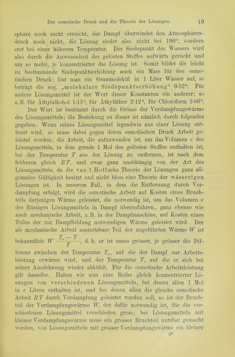 Sphäre noch nicht erreicht, der Dampf überwindet den Atmosphären- drnck noch nicht, die Lösung siedet also nicht bei 100°, sondern erst bei einer höheren Temperatur. Der Siedepunkt des Wassers wird also durch die Anwesenheit des gelösten Stoffes aufwärts gerückt und um so mehr, je konzentrierter die Lösung ist. Somit bildet die leicht zu bestimmende Siedepunktserhöhung auch ein Mass für den osmo- tischen Druck; löst man ein Grammolekül in 1 Liter Wasser auf, so beträgt die sog. „molekulare Siedepunktserhöhung“ 0-52°. Für andere Lösungsmittel ist der Wert dieser Konstanten ein anderer; so z.B. für Äthylalkohol 1-15°, für Äthyläther 2-12°, für Chloroform 3-66°. Der Wert ist bestimmt durch die Grösse der Terdampfungswärme des Lösungsmittels; die Beziehung zu dieser ist nämlich durch folgendes gegeben: Wenn reines Lösungsmittel irgendwie aus einer Lösung ent- fernt wird, so muss dabei gegen deren osmotischen Druck Arbeit ge- leistet werden; die Arbeit, die aufzuwenden ist, um das Volumen v des Lösungsmittels, in dem gerade 1 Mol des gelösten Stoffes enthalten ist, bei der Temperatur T aus der Lösung zu entfernen, ist nach dem früheren gleich JRT: und zAvar ganz unabhängig von der Art des Lösungsmittels, da die van’t Hoffsche Theorie der Lösungen ganz all- gemeine Gültigkeit besitzt und nicht bloss eine Theorie der wässerigen Lösungen ist. In unserem Fall, in dem die Entfernung durch Ver- dampfung erfolgt, wird die osmotische Arbeit auf Kosten eines Bruch- teils derjenigen Wärme geleistet, die notwendig ist, um das Volumen v des flüssigen Lösungsmittels in Dampf überzuführen, ganz ebenso wie auch mechanische Arbeit, z. B. in der Dampfmaschine, auf Kosten eines Teiles der zur Dampfbildung notwendigen Wärme geleistet wird. Der als mechanische Arbeit ausnutzbare Teil der zugeführten Wärme W ist T T bekanntlich W —^ , d. h. er ist umso grösser, je grösser die Dif- ferenz zwischen der Temperatur Tn, auf die der Dampf zur Arbeits- leistung erwärmt wird, und der Temperatur 71, auf die er sich bei seiner Ausdehnung wieder abktihlt. Für die osmotische Arbeitsleistung gilt dasselbe. Haben wir nun eine Reihe gleich konzentrierter Lö- sungen von verschiedenen Lösungsmitteln, bei denen allen 1 Mol in v Litern enthalten ist, und bei denen allen die gleiche osmotische Arbeit ET durch Verdampfung geleistet werden soll, so ist der Bruch- teil der Verdampfungswärme W, der dafür notwendig ist, für die ver- schiedenen Lösungsmittel verschieden gross; bei Lösungsmitteln mit kleiner Verdampfungswärme muss ein grosser Bruchteil nutzbar gemacht werden, von Lösungsmitteln mit grosser Verdampfungswärme ein kleiner 2*