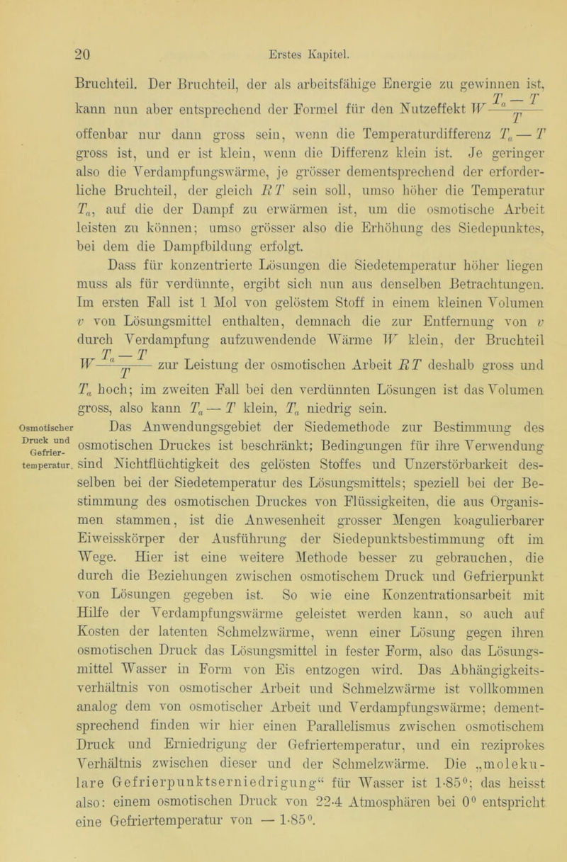 Bruchteil. Der Bruchteil, der als arbeitsfähige Energie zu gewinnen ist, T — T kann nun aber entsprechend der Formel für den Nutzeffekt W—- ^ offenbar nur dann gross sein, wenn die Temperaturdifferenz Ta—T gross ist, und er ist klein, wenn die Differenz klein ist. Je geringer also die Verdampfungswärme, je grösser dementsprechend der erforder- liche Bruchteil, der gleich R T sein soll, umso höher die Temperatur Ta, auf die der Dampf zu erwärmen ist, um die osmotische Arbeit leisten zu können; umso grösser also die Erhöhung des Siedepunktes, bei dem die Dampfbildung erfolgt. Dass für konzentrierte Lösungen die Siedetemperatur höher liegen muss als für verdünnte, ergibt sich nun aus denselben Betrachtungen. Im ersten Fall ist 1 Mol von gelöstem Stoff in einem kleinen Volumen v von Lösungsmittel enthalten, demnach die zur Entfernung von v durch Verdampfung aufzuwendendo Wärme W klein, der Bruchteil r T _ t W—,l y zur Leistung der osmotischen Arbeit RT deshalb gross und Ta hoch; im zweiten Fall bei den verdünnten Lösungen ist das Volumen gross, also kann Ta — T klein, Tn niedrig sein, osmotischer Das Anwendungsgebiet der Siedemethode zur Bestimmung des Dmck imd osmotischen Druckes ist beschränkt; Bedingungen für ihre Verwendung temperatur. sind Nichtflüchtigkeit des gelösten Stoffes und Unzerstörbarkeit des- selben bei der Siedetemperatur des Lösungsmittels; speziell bei der Be- stimmung des osmotischen Druckes von Flüssigkeiten, die aus Organis- men stammen, ist die Anwesenheit grosser Mengen koagulierbarer Eiweisskörper der Ausführung der Siedepunktsbestimmung oft im Wege. Hier ist eine weitere Methode besser zu gebrauchen, die durch die Beziehungen zwischen osmotischem Druck und Gefrierpunkt von Lösungen gegeben ist. So wie eine Konzentrationsarbeit mit Hilfe der Verdampfungswärme geleistet werden kann, so auch auf Kosten der latenten Schmelzwärme, wenn einer Lösung gegen ihren osmotischen Druck das Lösungsmittel in fester Form, also das Lösungs- mittel Wasser in Form von Eis entzogen wird. Das Abhängigkeits- verhältnis von osmotischer Arbeit und Schmelzwärme ist vollkommen analog dem von osmotischer Arbeit und Verdampfungswärme; dement- sprechend finden wir hier einen Parallelismus zwischen osmotischem Druck und Erniedrigung der Gefriertemperatur, und ein reziprokes Verhältnis zwischen dieser und der Schmelzwärme. Die „moleku- lare Gefrierpunktserniedrigung“ für Wasser ist 1-85°; das heisst also: einem osmotischen Druck von 224 Atmosphären bei 0° entspricht eine Gefriertemperatur von — 1-85°.